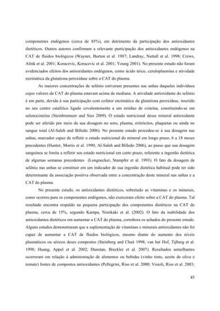 45
componentes endógenos (cerca de 85%), em detrimento da participação dos antioxidantes
dietéticos. Outros autores confirmam a relevante participação dos antioxidantes endógenos na
CAT de fluidos biológicos (Wayner, Burton et al. 1987; Landray, Nuttall et al. 1998; Crews,
Alink et al. 2001; Koracevic, Koracevic et al. 2001; Young 2001). No presente estudo não foram
evidenciados efeitos dos antioxidantes endógenos, como ácido úrico, ceruloplasmina e atividade
enzimática da glutationa peroxidase sobre a CAT do plasma.
As maiores concentrações de selênio estiveram presentes nas unhas daqueles indivíduos
cujos valores da CAT do plasma estavam acima da mediana. A atividade antioxidante do selênio
é em parte, devida à sua participação com cofator enzimático da glutationa peroxidase, inserido
no seu centro catalítico ligado covalentemente a um resíduo de cisteína, constituindo-se em
selenocisteína (Steinbrenneer and Sies 2009). O estado nutricional desse mineral antioxidante
pode ser aferido por meio da sua dosagem no soro, plasma, eritrócitos, plaquetas ou ainda no
sangue total (Al-Saleh and Billedo 2006). No presente estudo procedeu-se à sua dosagem nas
unhas, marcador capaz de refletir o estado nutricional do mineral em longo prazo, 6 a 18 meses
precedentes (Hunter, Morris et al. 1990; Al-Saleh and Billedo 2006), ao passo que sua dosagem
sanguínea se limita a refletir seu estado nutricional em curto prazo, referente a ingestão dietética
de algumas semanas precedentes (Longnecker, Stampfer et al. 1993). O fato da dosagem de
selênio nas unhas se constituir em um indicador de sua ingestão dietética habitual pode ter sido
determinante da associação positiva observada entre a concentração deste mineral nas unhas e a
CAT do plasma.
No presente estudo, os antioxidantes dietéticos, sobretudo as vitaminas e os minerais,
como ocorreu para os componentes endógenos, não exerceram efeito sobre a CAT do plasma. Tal
resultado encontra respaldo na pequena participação dos componentes dietéticos na CAT do
plasma, cerca de 15%, segundo Kampa, Nistikaki et al. (2002). O fato da inabilidade dos
antioxidantes dietéticos em aumentar a CAT do plasma, corrobora os achados do presente estudo.
Alguns estudos demonstraram que a suplementação de vitaminas e minerais antioxidantes não foi
capaz de aumentar a CAT de fluidos biológicos, mesmo diante do aumento dos níveis
plasmáticos ou séricos deses compostos (Steinberg and Chait 1998; van het Hof, Tijburg et al.
1998; Huang, Appel et al. 2002; Dunstan, Breckler et al. 2007). Resultados semelhantes
ocorreram em relação à administração de alimentos ou bebidas (vinho tinto, azeite de oliva e
tomate) fontes de compostos antioxidantes (Pellegrini, Riso et al. 2000; Visioli, Riso et al. 2003;
 