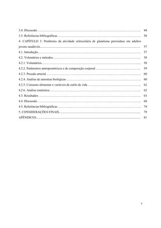 v
3.4. Discussão …………………………………………………………………………………….. 44
3.5. Referências bibliográficas ……………………………………………………………………. 50
4. CAPÍTULO 3: Preditores da atividade eritrocitária de glutationa peroxidase em adultos
jovens saudáveis............................................................................................................................... 57
4.1. Introdução…………………………………………………………………………………….. 57
4.2. Voluntários e métodos………………………………………………………………………... 58
4.2.1. Voluntários………………………………………………………………………………...... 58
4.2.2. Parâmetros antropométricos e de composição corporal ………………………………….... 59
4.2.3. Pressão arterial ……………………………………………………………………………... 60
4.2.4. Análise de amostras biológicas …………………………………………………………….. 60
4.2.5. Consumo alimentar e variáveis de estilo de vida …………………………………………... 62
4.2.6. Análise estatística ………………………………………………………………………….. 62
4.3. Resultados ……………………………………………………………………………………. 63
4.4. Discussão …………………………………………………………………………………….. 68
4.5. Referências bibliográficas ……………………………………………………………………. 74
5. CONSIDERAÇÕES FINAIS....................................................................................................... 79
APÊNDICES.................................................................................................................................... 81
 