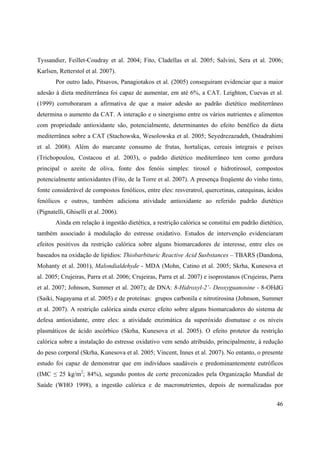 46
Tyssandier, Feillet-Coudray et al. 2004; Fito, Cladellas et al. 2005; Salvini, Sera et al. 2006;
Karlsen, Retterstol et al. 2007).
Por outro lado, Pitsavos, Panagiotakos et al. (2005) conseguiram evidenciar que a maior
adesão à dieta mediterrânea foi capaz de aumentar, em até 6%, a CAT. Leighton, Cuevas et al.
(1999) corroboraram a afirmativa de que a maior adesão ao padrão dietético mediterrâneo
determina o aumento da CAT. A interação e o sinergismo entre os vários nutrientes e alimentos
com propriedade antioxidante são, potencialmente, determinantes do efeito benéfico da dieta
mediterrânea sobre a CAT (Stachowska, Wesolowska et al. 2005; Seyedrezazadeh, Ostadrahimi
et al. 2008). Além do marcante consumo de frutas, hortaliças, cereais integrais e peixes
(Trichopoulou, Costacou et al. 2003), o padrão dietético mediterrâneo tem como gordura
principal o azeite de oliva, fonte dos fenóis simples: tirosol e hidrotirosol, compostos
potencialmente antioxidantes (Fito, de la Torre et al. 2007). A presença freqüente do vinho tinto,
fonte considerável de compostos fenólicos, entre eles: resveratrol, quercetinas, catequinas, ácidos
fenólicos e outros, também adiciona atividade antioxidante ao referido padrão dietético
(Pignatelli, Ghiselli et al. 2006).
Ainda em relação à ingestão dietética, a restrição calórica se constitui em padrão dietético,
também associado à modulação do estresse oxidativo. Estudos de intervenção evidenciaram
efeitos positivos da restrição calórica sobre alguns biomarcadores de interesse, entre eles os
baseados na oxidação de lipídios: Thiobarbituric Reactive Acid Susbstances – TBARS (Dandona,
Mohanty et al. 2001), Malondialdehyde - MDA (Mohn, Catino et al. 2005; Skrha, Kunesova et
al. 2005; Crujeiras, Parra et al. 2006; Crujeiras, Parra et al. 2007) e isoprostanos (Crujeiras, Parra
et al. 2007; Johnson, Summer et al. 2007); de DNA: 8-Hidroxyl-2’- Deoxyguanosine - 8-OHdG
(Saiki, Nagayama et al. 2005) e de proteínas: grupos carbonila e nitrotirosina (Johnson, Summer
et al. 2007). A restrição calórica ainda exerce efeito sobre alguns biomarcadores do sistema de
defesa antioxidante, entre eles: a atividade enzimática da superóxido dismutase e os níveis
plasmáticos de ácido ascórbico (Skrha, Kunesova et al. 2005). O efeito protetor da restrição
calórica sobre a instalação do estresse oxidativo vem sendo atribuído, principalmente, à redução
do peso corporal (Skrha, Kunesova et al. 2005; Vincent, Innes et al. 2007). No entanto, o presente
estudo foi capaz de demonstrar que em indivíduos saudáveis e predominantemente eutróficos
(IMC 25 kg/m2
; 84%), segundo pontos de corte preconizados pela Organização Mundial de
Saúde (WHO 1998), a ingestão calórica e de macronutrientes, depois de normalizadas por
 
