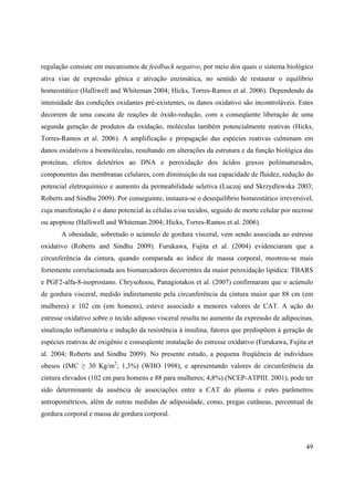 49
regulação consiste em mecanismos de feedback negativo, por meio dos quais o sistema biológico
ativa vias de expressão gênica e ativação enzimática, no sentido de restaurar o equilíbrio
homeostático (Halliwell and Whiteman 2004; Hicks, Torres-Ramos et al. 2006). Dependendo da
intensidade das condições oxidantes pré-existentes, os danos oxidativo são incontroláveis. Estes
decorrem de uma cascata de reações de óxido-redução, com a conseqüente liberação de uma
segunda geração de produtos da oxidação, moléculas também potencialmente reativas (Hicks,
Torres-Ramos et al. 2006). A amplificação e propagação das espécies reativas culminam em
danos oxidativos a biomoléculas, resultando em alterações da estrutura e da função biológica das
proteínas, efeitos deletérios ao DNA e peroxidação dos ácidos graxos poliinsaturados,
componentes das membranas celulares, com diminuição da sua capacidade de fluidez, redução do
potencial eletroquímico e aumento da permeabilidade seletiva (Luczaj and Skrzydlewska 2003;
Roberts and Sindhu 2009). Por conseguinte, instaura-se o desequilíbrio homeostático irreversível,
cuja manifestação é o dano potencial às células e/ou tecidos, seguido de morte celular por necrose
ou apoptose (Halliwell and Whiteman 2004; Hicks, Torres-Ramos et al. 2006).
A obesidade, sobretudo o acúmulo de gordura visceral, vem sendo associada ao estresse
oxidativo (Roberts and Sindhu 2009). Furukawa, Fujita et al. (2004) evidenciaram que a
circunferência da cintura, quando comparada ao índice de massa corporal, mostrou-se mais
fortemente correlacionada aos biomarcadores decorrentes da maior peroxidação lipídica: TBARS
e PGF2-alfa-8-isoprostano. Chrysohoou, Panagiotakos et al. (2007) confirmaram que o acúmulo
de gordura visceral, medido indiretamente pela circunferência da cintura maior que 88 cm (em
mulheres) e 102 cm (em homens), esteve associado a menores valores de CAT. A ação do
estresse oxidativo sobre o tecido adiposo visceral resulta no aumento da expressão de adipocinas,
sinalização inflamatória e indução da resistência à insulina, fatores que predispõem à geração de
espécies reativas de oxigênio e conseqüente instalação do estresse oxidativo (Furukawa, Fujita et
al. 2004; Roberts and Sindhu 2009). No presente estudo, a pequena freqüência de indivíduos
obesos (IMC 30 Kg/m2
; 1,3%) (WHO 1998), e apresentando valores de circunferência da
cintura elevados (102 cm para homens e 88 para mulheres; 4,8%) (NCEP-ATPIII. 2001), pode ter
sido determinante da ausência de associações entre a CAT do plasma e estes parâmetros
antropométricos, além de outras medidas de adiposidade, como, pregas cutâneas, percentual de
gordura corporal e massa de gordura corporal.
 