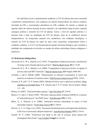 50
Em indivíduos jovens e aparentemente saudáveis, a CAT do plasma não esteve associada
a parâmetros antropométricos, nem tampouco aos demais biomarcadores do estresse oxidativo
(atividade da GPx e concentrações plasmáticas de LDL oxidada). No entanto, a redução da
ingestão diária de calorias (kcal/kg de peso corporal) e de carboidratos (g/kg de peso corporal)
conseguiu predizer o aumento da CAT do plasma. Assim, o nível de ingestão calórica é o
primeiro fator a atuar na modulação da CAT do plasma, antes de se estabelecer desvios
antropométricos, de composição corporal e/ou metabólicos. Em condições fisiológicas, o
aumento da CAT do plasma foi capaz de atuar como mecanismo compensatório frente a
condições oxidantes. A CAT é um biomarcador de grande relevância biológica, pois considera a
totalidade dos componentes envolvidos no sistema de defesa antioxidante (fatores endógenos e
dietéticos).
3.5. Referências bibliográficas
Ainsworth, B. E., W. L. Haskell, et al. (1993). "Compendium of physical activities: classification
of energy costs of human physical activities." Med Sci Sports Exerc 25(1): 71-80.
Ainsworth, B. E., W. L. Haskell, et al. (2000). "Compendium of physical activities: an update of
activity codes and MET intensities." Med Sci Sports Exerc 32(9 Suppl): S498-504.
Al-Saleh, I. and G. Billedo (2006). "Determination of selenium concentration in serum and
toenail as an indicator of selenium status." Bull Environ Contam Toxicol 77(2): 155-63.
Amorim, P. R. and T. N. P. Gomes (2003). Métodos de baixo custo e aplicáveis na prática. Gasto
energético na atividade física. P. R. Amorim and T. N. P. Gomes. Rio de Janeiro, Shape:
113 - 194.
Bartosz, G. (2003). "Total antioxidant capacity." Adv Clin Chem 37: 219-92.
Benzie, I. F. and J. J. Strain (1996). "The ferric reducing ability of plasma (FRAP) as a measure
of "antioxidant power": the FRAP assay." Anal Biochem 239(1): 70-6.
Blauz, A., T. Pilaszek, et al. (2008). "Interaction between antioxidants in assays of total
antioxidant capacity." Food Chem Toxicol 46(7): 2365-8.
Boveris, A., C. G. Fraga, et al. (1983). "Increased chemiluminescence and superoxide production
in the liver of chronically ethanol-treated rats." Arch Biochem Biophys 227(2): 534-41.
Castelli, W. P. (1988). "Cholesterol and lipids in the risk of coronary artery disease--the
Framingham Heart Study." Can J Cardiol 4 Suppl A: 5A-10A.
 