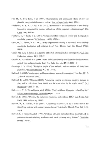 52
Fito, M., R. de la Torre, et al. (2007). "Bioavailability and antioxidant effects of olive oil
phenolic compounds in humans: a review." Ann Ist Super Sanita 43(4): 375-81.
Friedewald, W. T., R. I. Levy, et al. (1972). "Estimation of the concentration of low-density
lipoprotein cholesterol in plasma, without use of the preparative ultracentrifuge." Clin
Chem 18(6): 499-502.
Furukawa, S., T. Fujita, et al. (2004). "Increased oxidative stress in obesity and its impact on
metabolic syndrome." J Clin Invest 114(12): 1752-61.
Galili, O., D. Versari, et al. (2007). "Early experimental obesity is associated with coronary
endothelial dysfunction and oxidative stress." Am J Physiol Heart Circ Physiol 292(2):
H904-11.
Genaro Pde, S., K. S. Sarkis, et al. (2009). "[Effect of caloric restriction on longevity]." Arq Bras
Endocrinol Metabol 53(5): 667-72.
Ghiselli, A., M. Serafini, et al. (2000). "Total antioxidant capacity as a tool to assess redox status:
critical view and experimental data." Free Radic Biol Med 29(11): 1106-14.
Gutteridge, J. M. (1994). "Biological origin of free radicals, and mechanisms of antioxidant
protection." Chem Biol Interact 91(2-3): 133-40.
Halliwell, B. (1997). "Antioxidants and human disease: a general introduction." Nutr Rev 55(1 Pt
2): S44-9; discussion S49-52.
Halliwell, B. and M. Whiteman (2004). "Measuring reactive species and oxidative damage in
vivo and in cell culture: how should you do it and what do the results mean?" Br J
Pharmacol 142(2): 231-55.
Hicks, J. J., Y. D. Torres-Ramos, et al. (2006). "Estrés oxidante. Concepto y classificación."
Revista de Encocrinología y Nutrición 14(4): 223-226.
Holvoet, P. (2006). "Obesity, the metabolic syndrome, and oxidized LDL." Am J Clin Nutr
83(6): 1438; author reply 1438-9.
Holvoet, P., A. Mertens, et al. (2001). "Circulating oxidized LDL is a useful marker for
identifying patients with coronary artery disease." Arterioscler Thromb Vasc Biol 21(5):
844-8.
Holvoet, P., J. Vanhaecke, et al. (1998). "Oxidized LDL and malondialdehyde-modified LDL in
patients with acute coronary syndromes and stable coronary artery disease." Circulation
98(15): 1487-94.
 
