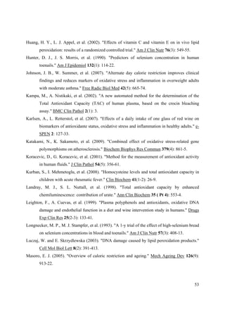 53
Huang, H. Y., L. J. Appel, et al. (2002). "Effects of vitamin C and vitamin E on in vivo lipid
peroxidation: results of a randomized controlled trial." Am J Clin Nutr 76(3): 549-55.
Hunter, D. J., J. S. Morris, et al. (1990). "Predictors of selenium concentration in human
toenails." Am J Epidemiol 132(1): 114-22.
Johnson, J. B., W. Summer, et al. (2007). "Alternate day calorie restriction improves clinical
findings and reduces markers of oxidative stress and inflammation in overweight adults
with moderate asthma." Free Radic Biol Med 42(5): 665-74.
Kampa, M., A. Nistikaki, et al. (2002). "A new automated method for the determination of the
Total Antioxidant Capacity (TAC) of human plasma, based on the crocin bleaching
assay." BMC Clin Pathol 2(1): 3.
Karlsen, A., L. Retterstol, et al. (2007). "Effects of a daily intake of one glass of red wine on
biomarkers of antioxidante status, oxidative stress and inflammation in healthy adults." e-
SPEN 2: 127-33.
Katakami, N., K. Sakamoto, et al. (2009). "Combined effect of oxidative stress-related gene
polymorphisms on atherosclerosis." Biochem Biophys Res Commun 379(4): 861-5.
Koracevic, D., G. Koracevic, et al. (2001). "Method for the measurement of antioxidant activity
in human fluids." J Clin Pathol 54(5): 356-61.
Kurban, S., I. Mehmetoglu, et al. (2008). "Homocysteine levels and total antioxidant capacity in
children with acute rheumatic fever." Clin Biochem 41(1-2): 26-9.
Landray, M. J., S. L. Nuttall, et al. (1998). "Total antioxidant capacity by enhanced
chemiluminescence: contribution of urate." Ann Clin Biochem 35 ( Pt 4): 553-4.
Leighton, F., A. Cuevas, et al. (1999). "Plasma polyphenols and antioxidants, oxidative DNA
damage and endothelial function in a diet and wine intervention study in humans." Drugs
Exp Clin Res 25(2-3): 133-41.
Longnecker, M. P., M. J. Stampfer, et al. (1993). "A 1-y trial of the effect of high-selenium bread
on selenium concentrations in blood and toenails." Am J Clin Nutr 57(3): 408-13.
Luczaj, W. and E. Skrzydlewska (2003). "DNA damage caused by lipid peroxidation products."
Cell Mol Biol Lett 8(2): 391-413.
Masoro, E. J. (2005). "Overview of caloric restriction and ageing." Mech Ageing Dev 126(9):
913-22.
 