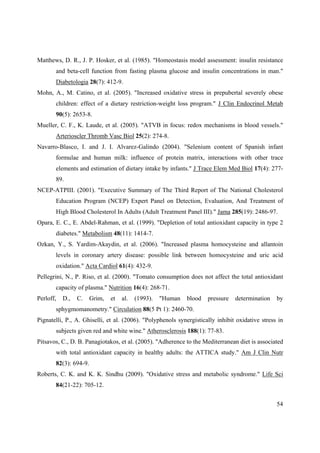 54
Matthews, D. R., J. P. Hosker, et al. (1985). "Homeostasis model assessment: insulin resistance
and beta-cell function from fasting plasma glucose and insulin concentrations in man."
Diabetologia 28(7): 412-9.
Mohn, A., M. Catino, et al. (2005). "Increased oxidative stress in prepubertal severely obese
children: effect of a dietary restriction-weight loss program." J Clin Endocrinol Metab
90(5): 2653-8.
Mueller, C. F., K. Laude, et al. (2005). "ATVB in focus: redox mechanisms in blood vessels."
Arterioscler Thromb Vasc Biol 25(2): 274-8.
Navarro-Blasco, I. and J. I. Alvarez-Galindo (2004). "Selenium content of Spanish infant
formulae and human milk: influence of protein matrix, interactions with other trace
elements and estimation of dietary intake by infants." J Trace Elem Med Biol 17(4): 277-
89.
NCEP-ATPIII. (2001). "Executive Summary of The Third Report of The National Cholesterol
Education Program (NCEP) Expert Panel on Detection, Evaluation, And Treatment of
High Blood Cholesterol In Adults (Adult Treatment Panel III)." Jama 285(19): 2486-97.
Opara, E. C., E. Abdel-Rahman, et al. (1999). "Depletion of total antioxidant capacity in type 2
diabetes." Metabolism 48(11): 1414-7.
Ozkan, Y., S. Yardim-Akaydin, et al. (2006). "Increased plasma homocysteine and allantoin
levels in coronary artery disease: possible link between homocysteine and uric acid
oxidation." Acta Cardiol 61(4): 432-9.
Pellegrini, N., P. Riso, et al. (2000). "Tomato consumption does not affect the total antioxidant
capacity of plasma." Nutrition 16(4): 268-71.
Perloff, D., C. Grim, et al. (1993). "Human blood pressure determination by
sphygmomanometry." Circulation 88(5 Pt 1): 2460-70.
Pignatelli, P., A. Ghiselli, et al. (2006). "Polyphenols synergistically inhibit oxidative stress in
subjects given red and white wine." Atherosclerosis 188(1): 77-83.
Pitsavos, C., D. B. Panagiotakos, et al. (2005). "Adherence to the Mediterranean diet is associated
with total antioxidant capacity in healthy adults: the ATTICA study." Am J Clin Nutr
82(3): 694-9.
Roberts, C. K. and K. K. Sindhu (2009). "Oxidative stress and metabolic syndrome." Life Sci
84(21-22): 705-12.
 
