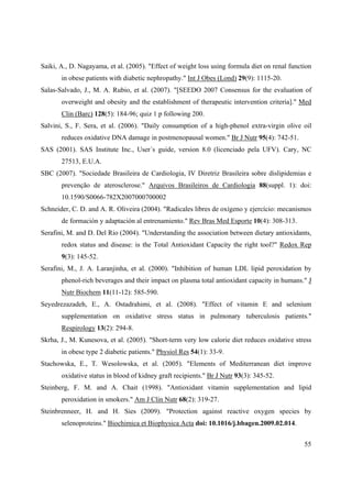 55
Saiki, A., D. Nagayama, et al. (2005). "Effect of weight loss using formula diet on renal function
in obese patients with diabetic nephropathy." Int J Obes (Lond) 29(9): 1115-20.
Salas-Salvado, J., M. A. Rubio, et al. (2007). "[SEEDO 2007 Consensus for the evaluation of
overweight and obesity and the establishment of therapeutic intervention criteria]." Med
Clin (Barc) 128(5): 184-96; quiz 1 p following 200.
Salvini, S., F. Sera, et al. (2006). "Daily consumption of a high-phenol extra-virgin olive oil
reduces oxidative DNA damage in postmenopausal women." Br J Nutr 95(4): 742-51.
SAS (2001). SAS Institute Inc., User´s guide, version 8.0 (licenciado pela UFV). Cary, NC
27513, E.U.A.
SBC (2007). "Sociedade Brasileira de Cardiologia, IV Diretriz Brasileira sobre dislipidemias e
prevenção de aterosclerose." Arquivos Brasileiros de Cardiologia 88(suppl. 1): doi:
10.1590/S0066-782X2007000700002
Schneider, C. D. and A. R. Oliveira (2004). "Radicales libres de oxígeno y ejercício: mecanismos
de formación y adaptación al entrenamiento." Rev Bras Med Esporte 10(4): 308-313.
Serafini, M. and D. Del Rio (2004). "Understanding the association between dietary antioxidants,
redox status and disease: is the Total Antioxidant Capacity the right tool?" Redox Rep
9(3): 145-52.
Serafini, M., J. A. Laranjinha, et al. (2000). "Inhibition of human LDL lipid peroxidation by
phenol-rich beverages and their impact on plasma total antioxidant capacity in humans." J
Nutr Biochem 11(11-12): 585-590.
Seyedrezazadeh, E., A. Ostadrahimi, et al. (2008). "Effect of vitamin E and selenium
supplementation on oxidative stress status in pulmonary tuberculosis patients."
Respirology 13(2): 294-8.
Skrha, J., M. Kunesova, et al. (2005). "Short-term very low calorie diet reduces oxidative stress
in obese type 2 diabetic patients." Physiol Res 54(1): 33-9.
Stachowska, E., T. Wesolowska, et al. (2005). "Elements of Mediterranean diet improve
oxidative status in blood of kidney graft recipients." Br J Nutr 93(3): 345-52.
Steinberg, F. M. and A. Chait (1998). "Antioxidant vitamin supplementation and lipid
peroxidation in smokers." Am J Clin Nutr 68(2): 319-27.
Steinbrenneer, H. and H. Sies (2009). "Protection against reactive oxygen species by
selenoproteins." Biochimica et Biophysica Acta doi: 10.1016/j.bbagen.2009.02.014.
 