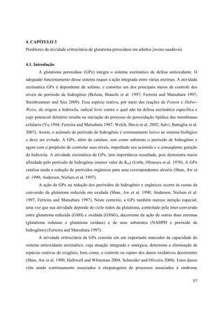 57
4. CAPÍTULO 3
Preditores da atividade eritrocitária de glutationa peroxidase em adultos jovens saudáveis
4.1. Introdução
A glutationa peroxidase (GPx) integra o sistema enzimático de defesa antioxidante. O
adequado funcionamento desse sistema requer a ação integrada entre várias enzimas. A atividade
enzimática GPx é dependente de selênio, e constitui um dos principais meios de controle dos
níveis de peróxido de hidrogênio (Bolzan, Bianchi et al. 1997; Ferreira and Matsubara 1997;
Steinbrenneer and Sies 2009). Essa espécie reativa, por meio das reações de Fenton e Haber-
Weiss, dá origem a hidroxila, radical livre contra o qual não há defesa enzimática específica e
cujo potencial deletério resulta na iniciação do processo de peroxidação lipídica das membranas
celulares (Yu 1994; Ferreira and Matsubara 1997; Welch, Davis et al. 2002; Salvi, Battaglia et al.
2007). Assim, o acúmulo de peróxido de hidrogênio é extremamente lesivo ao sistema biológico
e deve ser evitado. A GPx, além da catalase, tem como substrato o peróxido de hidrogênio e
agem com o propósito de controlar seus níveis, impedindo seu acúmulo e a conseqüente geração
da hidroxila. A atividade enzimática da GPx, tem importância ressaltada, pois demonstra maior
afinidade pelo peróxido de hidrogênio (menor valor de Km) (Little, Olinescu et al. 1970). A GPx
catalisa ainda a redução de peróxidos orgânicos para seus correspondentes alcoóis (Shan, Aw et
al. 1990; Andersen, Nielsen et al. 1997).
A ação da GPx na redução dos peróxidos de hidrogênio e orgânicos ocorre às custas da
conversão da glutationa reduzida em oxidada (Shan, Aw et al. 1990; Andersen, Nielsen et al.
1997; Ferreira and Matsubara 1997). Neste contexto, a GPx também merece atenção especial,
uma vez que sua atividade depende do ciclo redox da glutationa, controlado pela inter-conversão
entre glutationa reduzida (GSH) e oxidada (GSSG), decorrente da ação de outras duas enzimas
(glutationa redutase e glutationa oxidase) e de seus substratos (NADPH e peróxido de
hidrogênio) (Ferreira and Matsubara 1997).
A atividade eritrocitária da GPx consiste em um importante marcador da capacidade do
sistema antioxidante enzimático, cuja atuação integrada e sinérgica, determina a eliminação de
espécies reativas de oxigênio, bem como, o controle ou reparo dos danos oxidativos decorrentes
(Shan, Aw et al. 1990; Halliwell and Whiteman 2004; Schneider and Oliveira 2004). Estes danos
vêm sendo continuamente associados à etiopatogenia de processos associados à síndrome
 