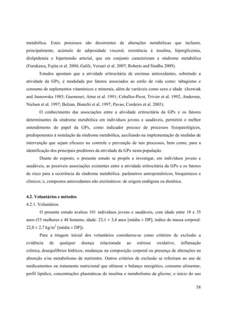 58
metabólica. Estes processos são decorrentes de alterações metabólicas que incluem,
principalmente, acúmulo de adiposidade visceral, resistência à insulina, hiperglicemia,
dislipidemia e hipertensão arterial, que em conjunto caracterizam a síndrome metabólica
(Furukawa, Fujita et al. 2004; Galili, Versari et al. 2007; Roberts and Sindhu 2009).
Estudos apontam que a atividade eritrocitária de enzimas antioxidantes, sobretudo a
atividade da GPx, é modulada por fatores associados ao estilo de vida como: tabagismo e
consumo de suplementos vitamínicos e minerais, além de variáveis como sexo e idade (Jozwiak
and Jasnowska 1985; Guemouri, Artur et al. 1991; Ceballos-Picot, Trivier et al. 1992; Andersen,
Nielsen et al. 1997; Bolzan, Bianchi et al. 1997; Pavao, Cordeiro et al. 2003).
O conhecimento das associações entre a atividade eritrocitária da GPx e os fatores
determinantes da síndrome metabólica em indivíduos jovens e saudáveis, permitirá o melhor
entendimento do papel da GPx, como indicador precoce de processos fisiopatológicos,
predisponentes à instalação da síndrome metabólica, auxiliando na implementação de medidas de
intervenção que sejam eficazes no controle e prevenção de tais processos, bem como, para a
identificação dos principais preditores da atividade da GPx nesta população.
Diante do exposto, o presente estudo se propôs a investigar, em indivíduos jovens e
saudáveis, as possíveis associações existentes entre a atividade eritrocitária da GPx e os fatores
de risco para a ocorrência da síndrome metabólica: parâmetros antropométricos, bioquímicos e
clínicos; e, compostos antioxidantes não enzimáticos: de origem endógena ou dietética.
4.2. Voluntários e métodos
4.2.1. Voluntários
O presente estudo avaliou 101 indivíduos jovens e saudáveis, com idade entre 18 e 35
anos (53 mulheres e 48 homens; idade: 23,1 ± 3,4 anos [média ± DP]; índice de massa corporal:
22,0 ± 2,7 kg/m2
[média ± DP]).
Para a triagem inicial dos voluntários considerou-se como critérios de exclusão a
evidência de qualquer doença relacionada ao estresse oxidativo, inflamação
crônica, desequilíbrios hídricos, mudanças na composição corporal ou presença de alterações na
absorção e/ou metabolismo de nutrientes. Outros critérios de exclusão se referiram ao uso de
medicamentos ou tratamento nutricional que afetasse o balanço energético, consumo alimentar,
perfil lipídico, concentrações plasmáticas de insulina e metabolismo da glicose; o início do uso
 