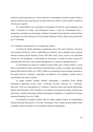 59
regular de anticoncepcionais nos 2 meses anteriores à participação no presente estudo; adesão à
práticas dietéticas para a perda de peso ou peso instável nos últimos 6 meses (perda ou ganho de
10% do peso corporal).
Em conformidade com os princípios da declaração de Helsinki e após explicação clara
sobre o protocolo do estudo, cada participante assinou o termo de consentimento livre e
esclarecido, permitindo sua participação voluntária. O estudo foi aprovado pelo Comitê de Ética
em Pesquisa com Seres Humanos da Universidade Federal de Viçosa, Minas Gerais, Brasil (Of.
ref. N º 009/2006).
4.2.2. Parâmetros antropométricos e de composição corporal
A estatura foi aferida utilizando-se estadiômetro (Seca 206 model, Hamburg, Germany),
com extensão máxima de 2 metros, subdividido em milímetros. Para a aferição do peso corporal
utilizou-se balança digital eletrônica (Tanita TBF-300A model, Tokyo, Japan), com capacidade
máxima de 180 quilogramas e aproximação de 100 gramas. O índice de massa corporal foi
calculado pela razão entre o peso corporal (quilogramas) e a estatura ao quadrado (metros).
A circunferência da cintura foi medida no ponto médio entre a última costela e a crista
ilíaca e a do quadril na maior circunferência horizontal entre a cintura e os joelhos, sem contração
gluteal (Salas-Salvado, Rubio et al. 2007). Ambas as circunferências foram aferidas utilizando-se
fita métrica flexível e inelástica, subdividida em milímetros. Foi calculada a relação entre as
circunferências da cintura e quadril.
As pregas cutâneas tricipital, bicipital, subescapular e suprailíaca foram aferidas
utilizando-se adipômetro (Lange caliper, Cambridge Scientific Industries Inc., Cambridge,
Maryland, USA) com aproximação de 1 milímetro, conforme técnica previamente padronizada
(Durnin and Womersley 1974). Procedeu-se ao cálculo do percentual de gordura troncular pela
razão entre o somatório das pregas cutâneas subescapular e suprailíaca e o somatório das 4 pregas
cutâneas (Warnberg, Nova et al. 2006).
O percentual de gordura corporal total foi obtido mediante análise da bioimpedância
elétrica horizontal (Biodynamics 310 model, Washington, USA), a partir da qual também foram
estimados a massa de gordura e livre de gordura corporal em quilogramas.
 