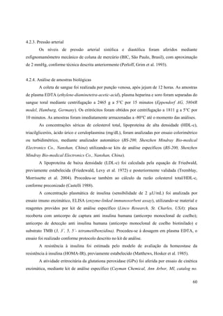 60
4.2.3. Pressão arterial
Os níveis de pressão arterial sistólica e diastólica foram aferidos mediante
esfignomamômetro mecânico de coluna de mercúrio (BIC, São Paulo, Brasil), com aproximação
de 2 mmHg, conforme técnica descrita anteriormente (Perloff, Grim et al. 1993).
4.2.4. Análise de amostras biológicas
A coleta de sangue foi realizada por punção venosa, após jejum de 12 horas. As amostras
de plasma EDTA (ethylene-diaminetetra-acetic-acid), plasma heparina e soro foram separadas do
sangue toral mediante centrifugação a 2465 g a 5°C por 15 minutos (Eppendorf AG, 5804R
model, Hamburg, Germany). Os eritrócitos foram obtidos por centrifugação a 1811 g a 5°C por
10 minutos. As amostras foram imediatamente armazenadas a -80°C até o momento das análises.
As concentrações séricas de colesterol total, lipoproteína de alta densidade (HDL-c),
triacilgliceróis, ácido úrico e ceruloplasmina (mg/dL), foram analizadas por ensaio colorimétrico
ou turbidimétrico, mediante analizador automático (BS-200, Shenzhen Mindray Bio-medical
Electronics Co., Nanshan, China) utilizando-se kits de análise específicos (BS-200, Shenzhen
Mindray Bio-medical Electronics Co., Nanshan, China).
A lipoproteína de baixa densidade (LDL-c) foi calculada pela equação de Friedwald,
previamente estabelecida (Friedewald, Levy et al. 1972) e posteriormente validada (Tremblay,
Morrissette et al. 2004). Procedeu-se também ao cálculo da razão colesterol total/HDL-c,
conforme preconizado (Castelli 1988).
A concentração plasmática de insulina (sensibilidade de 2 µU/mL) foi analizada por
ensaio imuno enzimático, ELISA (enzyme-linked immunosorbent assay), utilizando-se material e
reagentes providos por kit de análise específico (Linco Research, St. Charles, USA): placa
recoberta com anticorpo de captura anti insulina humana (anticorpo monoclonal de coelho);
anticorpo de detecção anti insulina humana (anticorpo monoclonal de coelho biotinilado) e
substrato TMB (3, 3´, 5, 5´- tetrametilbenzidina). Procedeu-se à dosagem em plasma EDTA, o
ensaio foi realizado conforme protocolo descrito no kit de análise.
A resistência à insulina foi estimada pelo modelo de avaliação da homeostase da
resistência à insulina (HOMA-IR), previamente estabelecido (Matthews, Hosker et al. 1985).
A atividade eritrocitária da glutationa peroxidase (GPx) foi aferida por ensaio de cinética
enzimática, mediante kit de análise específico (Cayman Chemical, Ann Arbor, MI, catalog no.
 