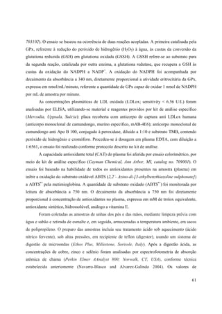 61
703102). O ensaio se baseou na ocorrência de duas reações acopladas. A primeira catalisada pela
GPx, referente à redução do peróxido de hidrogênio (H2O2) à água, às custas da conversão da
glutationa reduzida (GSH) em glutationa oxidada (GSSH). A GSSH refere-se ao substrato para
da segunda reação, catalizada por outra enzima, a glutationa redutase, que recupera a GSH às
custas da oxidação do NADPH a NADP+
. A oxidação do NADPH foi acompanhada por
decaimento da absorbância a 340 nm, diretamente proporcional a atividade eritrocitária da GPx,
expressa em nmol/mL/minuto, referente a quantidade de GPx capaz de oxidar 1 nmol de NADPH
por mL de amostra por minuto.
As concentrações plasmáticas de LDL oxidada (LDLox; sensitivity < 6.56 U/L) foram
analisadas por ELISA, utilizando-se material e reagentes providos por kit de análise específico
(Mercodia, Uppsala, Suécia): placa recoberta com anticorpo de captura anti LDLox humana
(anticorpo monoclonal de camundongo, murino específico, mAB-4E6); anticorpo monoclonal de
camundongo anti Apo B 100, conjugado à peroxidase, diluído a 1:10 e substrato TMB, contendo
peróxido de hidrogênio e cromóforo. Procedeu-se à dosagem em plasma EDTA, com diluição a
1:6561, o ensaio foi realizado conforme protocolo descrito no kit de análise.
A capacidade antioxidante total (CAT) do plasma foi aferida por ensaio colorimétrico, por
meio de kit de análise específico (Cayman Chemical, Ann Arbor, MI, catalog no. 709001). O
ensaio foi baseado na habilidade de todos os antioxidantes presentes na amostra (plasma) em
inibir a oxidação do substrato oxidável ABTS (2,2`- Azino-di-[3-ethylbenzthiazoline sulphonate])
a ABTS•+
pela metimioglobina. A quantidade de substrato oxidado (ABTS•+
) foi monitorada por
leitura de absorbância a 750 nm. O decaimento da absorbância a 750 nm foi diretamente
proporcional à concentração de antioxidantes no plasma, expressa em mM de trolox equivalente,
antioxidante sintético, hidrossolúvel, análogo a vitamina E.
Foram coletadas as amostras de unhas dos pés e das mãos, mediante limpeza prévia com
água e sabão e retirada de esmalte e, em seguida, armazenadas a temperatura ambiente, em sacos
de polipropileno. O preparo das amostras incluía seu tratamento ácido sob aquecimento (ácido
nítrico fervente), sob altas pressões, em recipiente de teflon (digestor), usando um sistema de
digestão de microondas (Ethos Plus, Millestone, Sorisole, Italy). Após a digestão ácida, as
concentrações de cobre, zinco e selênio foram analisadas por espectrofotometria de absorção
atômica de chama (Perkin Elmer AAnalyst 800; Norwalk, CT, USA), conforme técnica
estabelecida anteriomente (Navarro-Blasco and Alvarez-Galindo 2004). Os valores de
 