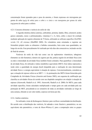 62
concentração foram ajustados para o peso da amostra, e foram expressas em micrograma por
grama de unha (µg/g de unha) para o cobre e o zinco e em nanograma por grama de unha
(ng/grama de unha) para o selênio.
4.2.5. Consumo alimentar e variáveis de estilo de vida
A ingestão dietética diária (calorias, carboidrato, proteína, lipídio, fibra, colesterol, ácidos
graxos saturados, mono e poliinsaturados, vitaminas C e A, ferro, cobre e zinco) foi avaliada
mediante aplicação de registro alimentar de 72 horas, utilizando-se software específico DietPRO,
versão 5.0, AS sistemas (DietPRO 2009). Os voluntários eram orientados a registrar em
formulário próprio todos os alimentos e bebidas consumidos, bem como suas quantidades, ao
longo de um dia. Esse procedimento foi realizado por três dias não consecutivos, inclundo um dia
de final de semana.
Variáveis de estilo de vida tais como: uso de suplementos vitamínicos, tabagismo
(fumantes ou não-fumantes), número de cigarros por dia, prática regular de atividade física (sim
ou não) e intensidade da atividade física também foram coletados. Para quantificar a intensidade
de atividade física, foi utilizado o índice metabólico equivalente (MET). Este índice representa a
razão entre a quantidade de energia (kcal) despedida para a realização de uma determinada
atividade física e a energia equivalente à situação de repouso. Convencionalmente, considera-se
que a situação de repouso refere-se ao MET = 1. As pontuações dos METs foram fornecidas pelo
Compêndio de Atividades Físicas (Amorim and Gomes 2003), um esquema de codificação que
classifica as atividades físicas de acordo com seu dispêndio energético em relação á situação de
repouso (Ainsworth, Haskell et al. 1993; Ainsworth, Haskell et al. 2000). Os METs, para cada
atividade específica, foram calculados multiplicando o tempo gasto em cada atividade pela sua
pontuação de MET, procedendo-se ao somatório de todas as atividades realizadas ao longo de
uma semana, obtendo-se um valor médio, expresso em horas por dia.
4.2.6. Análise estatística
Foi utilizado o teste de Kolmogorov-Smirnov para verificar a normalidade da distribuição.
De acordo com a distribuição das variáveis, foi adotado o teste Student-t, paramétrico, ou seu
equivalente não paramétrico, o teste de Mann-Whitney-U, para a comparação entre os grupos
 