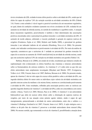 69
níveis circulantes da LDL oxidada tiveram efeito positivo sobre a atividade da GPx, sendo que tal
efeito foi capaz de explicar 7,4% da variação ocorrida na atividade enzimática da GPx (Tabela
3.4). Frente a estes achados é viável sugerir a possível ocorrência de um mecanismo regulatório,
no qual, diante de condições oxidantes (aumento nos níveis circulantes de LDL oxidada) há um
aumento na atividade da referida enzima, no sentido de restabelecer o equilíbrio redox. A atuação
desse mecanismo regulatório, possivelmente é também o fator determinante das associações
positivas encontradas entre o percentual de gordura troncular e a atividade enzimática da GPx. O
acúmulo de tecido adiposo, sobretudo o visceral, predispõe à geração de espécies reativas de
oxigênio (Furukawa, Fujita et al. 2004; Roberts and Sindhu 2009), o percentual de gordura
troncular é um indicador indireto de tal acúmulo (Warnberg, Nova et al. 2006). No presente
estudo, este indicador correlacionou-se positivamente à atividade da GPx. Por meio da análise de
regressão, constatou-se que o acréscimo de 1 unidade no percentual de gordura troncular foi
capaz de se associae ao aumento de 10.665 nmol/[ml/min] na atividade da referida enzima, sendo
que este acréscimo explicou 5,9% da variação na atividade enzimática em questão (Tabela 3.4).
Barbosa, Bressan et al. (2008), em estudo de revisão, ressaltaram que inúmeros estudos de
suplementação vêm evidenciando os efeitos benéficos das vitaminas e minerais antioxidantes
sobre os biomarcadores do estresse oxidativo. As vitaminas C e E estão entre as que têm seu
efeito antioxidante mais amplamente investigado (Meydani and Meisler 1997; Evstigneeva,
Volkov et al. 1998; Vincent, Innes et al. 2007; Barbosa, Bressan et al. 2008). No presente estudo,
apesar da vitamina C não ter sido capaz de exercer efeito preditivo sobre a atividade da GPx, sua
ingestão dietética diária foi maior entre os indivíduos cujos valores da atividade enzimática em
questão estavam acima da mediana e da mesma forma, mostrou-se correlacionada positivamente
à atividade da GPx. Estes resultados, refletidos pela associação positiva entre as variáveis em
questão (ingestão dietética de vitamina C e atividade da GPx), estão em concordância com outros
estudos (Aksoy, Vural et al. 2005; Shireen, Pace et al. 2008). A vitamina C é um antioxidante
hidrossolúvel que além de exercer efeito direto sobre a eliminação de espécies reativas de
oxigênio, por meio de sua atuação como potente agente redutor, ainda é capaz de agir
sinergicamente, potencializando a atividade de outros antioxidantes, entre eles o selênio e a
vitamina E (Rodrigo, Guichard et al. 2007; Vincent, Innes et al. 2007). A ação sinérgica com o
selênio se dá pelo fato da vitamina C preservar a atividade antioxidante deste mineral (May
2000). No mesmo sentido, age restaurando os níveis de vitamina E, possibilitando a atuação desta
 