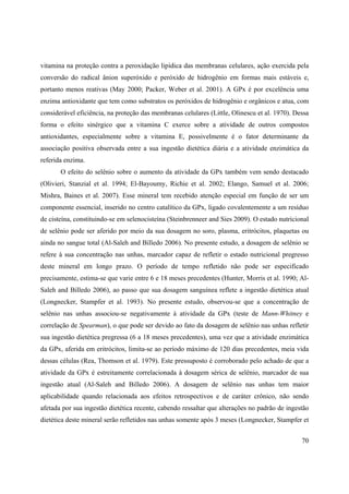 70
vitamina na proteção contra a peroxidação lipídica das membranas celulares, ação exercida pela
conversão do radical ânion superóxido e peróxido de hidrogênio em formas mais estáveis e,
portanto menos reativas (May 2000; Packer, Weber et al. 2001). A GPx é por excelência uma
enzima antioxidante que tem como substratos os peróxidos de hidrogênio e orgânicos e atua, com
considerável eficiência, na proteção das membranas celulares (Little, Olinescu et al. 1970). Dessa
forma o efeito sinérgico que a vitamina C exerce sobre a atividade de outros compostos
antioxidantes, especialmente sobre a vitamina E, possivelmente é o fator determinante da
associação positiva observada entre a sua ingestão dietética diária e a atividade enzimática da
referida enzima.
O efeito do selênio sobre o aumento da atividade da GPx também vem sendo destacado
(Olivieri, Stanzial et al. 1994; El-Bayoumy, Richie et al. 2002; Elango, Samuel et al. 2006;
Mishra, Baines et al. 2007). Esse mineral tem recebido atenção especial em função de ser um
componente essencial, inserido no centro catalítico da GPx, ligado covalentemente a um resíduo
de cisteína, constituindo-se em selenocisteína (Steinbrenneer and Sies 2009). O estado nutricional
de selênio pode ser aferido por meio da sua dosagem no soro, plasma, eritrócitos, plaquetas ou
ainda no sangue total (Al-Saleh and Billedo 2006). No presente estudo, a dosagem de selênio se
refere à sua concentração nas unhas, marcador capaz de refletir o estado nutricional pregresso
deste mineral em longo prazo. O período de tempo refletido não pode ser especificado
precisamente, estima-se que varie entre 6 e 18 meses precedentes (Hunter, Morris et al. 1990; Al-
Saleh and Billedo 2006), ao passo que sua dosagem sanguínea reflete a ingestão dietética atual
(Longnecker, Stampfer et al. 1993). No presente estudo, observou-se que a concentração de
selênio nas unhas associou-se negativamente à atividade da GPx (teste de Mann-Whitney e
correlação de Spearman), o que pode ser devido ao fato da dosagem de selênio nas unhas refletir
sua ingestão dietética pregressa (6 a 18 meses precedentes), uma vez que a atividade enzimática
da GPx, aferida em eritrócitos, limita-se ao período máximo de 120 dias precedentes, meia vida
dessas células (Rea, Thomson et al. 1979). Este pressuposto é corroborado pelo achado de que a
atividade da GPx é estreitamente correlacionada à dosagem sérica de selênio, marcador de sua
ingestão atual (Al-Saleh and Billedo 2006). A dosagem de selênio nas unhas tem maior
aplicabilidade quando relacionada aos efeitos retrospectivos e de caráter crônico, não sendo
afetada por sua ingestão dietética recente, cabendo ressaltar que alterações no padrão de ingestão
dietética deste mineral serão refletidos nas unhas somente após 3 meses (Longnecker, Stampfer et
 