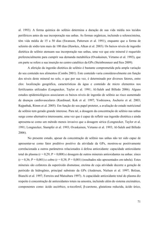 71
al. 1993). A forma química do selênio determina a duração de sua vida média nos tecidos
periféricos antes da sua incorporação nas unhas. As formas orgânicas, incluindo a selenocisteína,
têm vida média de 15 a 50 dias (Swanson, Patterson et al. 1991), enquanto que a forma de
selenito de sódio tem mais de 100 dias (Hawkes, Alkan et al. 2003). Os baixos níveis de ingestão
dietética de selênio atenuam sua incorporação nas unhas, uma vez que este mineral é requerido
preferencialmente para cumprir sua demanda metabólica (Ovaskainen, Virtamo et al. 1993), que
em parte se refere a sua inserção no centro catalítico da GPx (Steinbrenneer and Sies 2009).
A aferição da ingestão dietética de selênio é bastante comprometida pela ampla variação
do seu conteúdo nos alimentos (Combs 2001). Este conteúdo varia consideravelmente em função
dos níveis deste mineral no solo, o que por sua vez, é determinado por diversos fatores, entre
eles: localização geográfica, características da água e conteúdo de micro elementos nos
fertilizantes utilizados (Longnecker, Taylor et al. 1991; Al-Saleh and Billedo 2006). Alguns
estudos epidemiológicos associaram os baixos níveis de ingestão de selênio ao risco aumentado
de doenças cardiovasculares (Kardinaal, Kok et al. 1997; Yoshizawa, Ascherio et al. 2003;
Rajpathak, Rimm et al. 2005). Em função do seu papel protetor, a avaliação do estado nutricional
de selênio tem gerado grande interesse. Para tal, a dosagem da concentração de selênio nas unhas
surge como alternativa interessante, uma vez que é capaz de refletir sua ingestão dietética e ainda
apresenta-se como um método menos invasivo que a dosagem sérica (Longnecker, Taylor et al.
1991; Longnecker, Stampfer et al. 1993; Ovaskainen, Virtamo et al. 1993; Al-Saleh and Billedo
2006).
No presente estudo, apesar da concentração de selênio nas unhas não ter sido capaz de
apresentar-se como fator preditivo positivo da atividade da GPx, mostrou-se positivamente
correlacionada a outros parâmetros relacionados à defesa antioxidante: capacidade antioxidante
total do plasma (r = 0,29; P = 0,008) e dosagem de outros minerais antioxidantes na unhas: zinco
(r = 0,36; P = 0,001) e cobre (r = 0,38; P = 0,001) (resultados não apresentados em tabela). Estes
minerais são cofatores da superóxido dismutase, enzima de cuja atividade decorre a geração de
peróxido de hidrogênio, principal substrato da GPx (Andersen, Nielsen et al. 1997; Bolzan,
Bianchi et al. 1997; Ferreira and Matsubara 1997). A capacidade antioxidante total do plasma diz
respeito à concentração de antioxidantes totais na amostra, incluindo além do sistema enzimático,
componentes como: ácido ascórbico, -tocoferol, -caroteno, glutationa reduzida, ácido úrico,
 