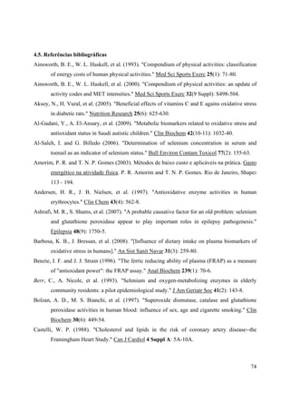 74
4.5. Referências bibliográficas
Ainsworth, B. E., W. L. Haskell, et al. (1993). "Compendium of physical activities: classification
of energy costs of human physical activities." Med Sci Sports Exerc 25(1): 71-80.
Ainsworth, B. E., W. L. Haskell, et al. (2000). "Compendium of physical activities: an update of
activity codes and MET intensities." Med Sci Sports Exerc 32(9 Suppl): S498-504.
Aksoy, N., H. Vural, et al. (2005). "Beneficial effects of vitamins C and E agains oxidative stress
in diabetic rats." Nutrition Research 25(6): 625-630.
Al-Gadani, Y., A. El-Ansary, et al. (2009). "Metabolic biomarkers related to oxidative stress and
antioxidant status in Saudi autistic children." Clin Biochem 42(10-11): 1032-40.
Al-Saleh, I. and G. Billedo (2006). "Determination of selenium concentration in serum and
toenail as an indicator of selenium status." Bull Environ Contam Toxicol 77(2): 155-63.
Amorim, P. R. and T. N. P. Gomes (2003). Métodos de baixo custo e aplicáveis na prática. Gasto
energético na atividade física. P. R. Amorim and T. N. P. Gomes. Rio de Janeiro, Shape:
113 - 194.
Andersen, H. R., J. B. Nielsen, et al. (1997). "Antioxidative enzyme activities in human
erythrocytes." Clin Chem 43(4): 562-8.
Ashrafi, M. R., S. Shams, et al. (2007). "A probable causative factor for an old problem: selenium
and glutathione peroxidase appear to play important roles in epilepsy pathogenesis."
Epilepsia 48(9): 1750-5.
Barbosa, K. B., J. Bressan, et al. (2008). "[Influence of dietary intake on plasma biomarkers of
oxidative stress in humans]." An Sist Sanit Navar 31(3): 259-80.
Benzie, I. F. and J. J. Strain (1996). "The ferric reducing ability of plasma (FRAP) as a measure
of "antioxidant power": the FRAP assay." Anal Biochem 239(1): 70-6.
Berr, C., A. Nicole, et al. (1993). "Selenium and oxygen-metabolizing enzymes in elderly
community residents: a pilot epidemiological study." J Am Geriatr Soc 41(2): 143-8.
Bolzan, A. D., M. S. Bianchi, et al. (1997). "Superoxide dismutase, catalase and glutathione
peroxidase activities in human blood: influence of sex, age and cigarette smoking." Clin
Biochem 30(6): 449-54.
Castelli, W. P. (1988). "Cholesterol and lipids in the risk of coronary artery disease--the
Framingham Heart Study." Can J Cardiol 4 Suppl A: 5A-10A.
 