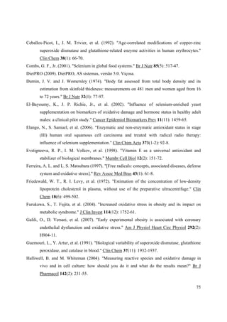 75
Ceballos-Picot, I., J. M. Trivier, et al. (1992). "Age-correlated modifications of copper-zinc
superoxide dismutase and glutathione-related enzyme activities in human erythrocytes."
Clin Chem 38(1): 66-70.
Combs, G. F., Jr. (2001). "Selenium in global food systems." Br J Nutr 85(5): 517-47.
DietPRO (2009). DietPRO, AS sistemas, versão 5.0. Viçosa.
Durnin, J. V. and J. Womersley (1974). "Body fat assessed from total body density and its
estimation from skinfold thickness: measurements on 481 men and women aged from 16
to 72 years." Br J Nutr 32(1): 77-97.
El-Bayoumy, K., J. P. Richie, Jr., et al. (2002). "Influence of selenium-enriched yeast
supplementation on biomarkers of oxidative damage and hormone status in healthy adult
males: a clinical pilot study." Cancer Epidemiol Biomarkers Prev 11(11): 1459-65.
Elango, N., S. Samuel, et al. (2006). "Enzymatic and non-enzymatic antioxidant status in stage
(III) human oral squamous cell carcinoma and treated with radical radio therapy:
influence of selenium supplementation." Clin Chim Acta 373(1-2): 92-8.
Evstigneeva, R. P., I. M. Volkov, et al. (1998). "Vitamin E as a universal antioxidant and
stabilizer of biological membranes." Membr Cell Biol 12(2): 151-72.
Ferreira, A. L. and L. S. Matsubara (1997). "[Free radicals: concepts, associated diseases, defense
system and oxidative stress]." Rev Assoc Med Bras 43(1): 61-8.
Friedewald, W. T., R. I. Levy, et al. (1972). "Estimation of the concentration of low-density
lipoprotein cholesterol in plasma, without use of the preparative ultracentrifuge." Clin
Chem 18(6): 499-502.
Furukawa, S., T. Fujita, et al. (2004). "Increased oxidative stress in obesity and its impact on
metabolic syndrome." J Clin Invest 114(12): 1752-61.
Galili, O., D. Versari, et al. (2007). "Early experimental obesity is associated with coronary
endothelial dysfunction and oxidative stress." Am J Physiol Heart Circ Physiol 292(2):
H904-11.
Guemouri, L., Y. Artur, et al. (1991). "Biological variability of superoxide dismutase, glutathione
peroxidase, and catalase in blood." Clin Chem 37(11): 1932-1937.
Halliwell, B. and M. Whiteman (2004). "Measuring reactive species and oxidative damage in
vivo and in cell culture: how should you do it and what do the results mean?" Br J
Pharmacol 142(2): 231-55.
 