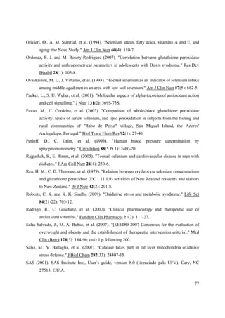 77
Olivieri, O., A. M. Stanzial, et al. (1994). "Selenium status, fatty acids, vitamins A and E, and
aging: the Nove Study." Am J Clin Nutr 60(4): 510-7.
Ordonez, F. J. and M. Rosety-Rodriguez (2007). "Correlation between glutathione peroxidase
activity and anthropometrical parameters in adolescents with Down syndrome." Res Dev
Disabil 28(1): 105-8.
Ovaskainen, M. L., J. Virtamo, et al. (1993). "Toenail selenium as an indicator of selenium intake
among middle-aged men in an area with low soil selenium." Am J Clin Nutr 57(5): 662-5.
Packer, L., S. U. Weber, et al. (2001). "Molecular aspects of alpha-tocotrienol antioxidant action
and cell signalling." J Nutr 131(2): 369S-73S.
Pavao, M., C. Cordeiro, et al. (2003). "Comparison of whole-blood glutathione peroxidase
activity, levels of serum selenium, and lipid peroxidation in subjects from the fishing and
rural communities of "Rabo de Peixe" village, San Miguel Island, the Azores'
Archipelago, Portugal." Biol Trace Elem Res 92(1): 27-40.
Perloff, D., C. Grim, et al. (1993). "Human blood pressure determination by
sphygmomanometry." Circulation 88(5 Pt 1): 2460-70.
Rajpathak, S., E. Rimm, et al. (2005). "Toenail selenium and cardiovascular disease in men with
diabetes." J Am Coll Nutr 24(4): 250-6.
Rea, H. M., C. D. Thomson, et al. (1979). "Relation between erythrocyte selenium concentrations
and glutathione peroxidase (EC 1.11.1.9) activities of New Zealand residents and visitors
to New Zealand." Br J Nutr 42(2): 201-8.
Roberts, C. K. and K. K. Sindhu (2009). "Oxidative stress and metabolic syndrome." Life Sci
84(21-22): 705-12.
Rodrigo, R., C. Guichard, et al. (2007). "Clinical pharmacology and therapeutic use of
antioxidant vitamins." Fundam Clin Pharmacol 21(2): 111-27.
Salas-Salvado, J., M. A. Rubio, et al. (2007). "[SEEDO 2007 Consensus for the evaluation of
overweight and obesity and the establishment of therapeutic intervention criteria]." Med
Clin (Barc) 128(5): 184-96; quiz 1 p following 200.
Salvi, M., V. Battaglia, et al. (2007). "Catalase takes part in rat liver mitochondria oxidative
stress defense." J Biol Chem 282(33): 24407-15.
SAS (2001). SAS Institute Inc., User´s guide, version 8.0 (licenciado pela UFV). Cary, NC
27513, E.U.A.
 