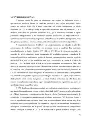 79
5. CONSIDERAÇÕES FINAIS
O presente estudo foi capaz de demonstrar, que mesmo em indivíduos jovens e
aparentemente saudáveis, isentos de condições patológicas que estejam associadas à maior
geração de radicais livres e/ou a menor capacidade das defesas antioxidantes, os níveis
circulantes de LDL oxidada (LDLox), a capacidade antioxidante total do plasma (CAT) e a
atividade eritrocitária da glutationa peroxidase (GPx), já se mostraram associados a alguns
parâmetros antropométricos e de composição corporal (indicadores de adiposidade total e
acúmulo de adiposidade visceral); bioquímicos (indicadores de dislipidemia, hiperglicemia, risco
aterogênico e resistência à insulina); clínicos (indicadores de hipertensão arterial) e dietéticos.
A concentração plasmática de LDLox pode ser apontada como um indicador precoce dos
determinantes da síndrome metabólica em população jovem e saudável. Em indivíduos
normolipidêmicos, as frações lipídicas (CT, LDL-c e CT/HDL-c), já estiveram associadas ao
aumento dos níveis circulantes deste biomarcador. Os resultados apontam a relevância de
intervenções dietéticas realizadas no sentido de diminuir a colesterolemia e aumentar os níveis
séricos de HDL-c, uma vez que possibilitam atuar precocemente sobre os eventos de oxidação da
partícula LDL-c. Maiores níveis de LDLox estiveram associados ao aumento de 240% nas
chances de apresentar hipertrigliciridemia. Mesmo diante de níveis séricos normais de ácido úrico
(< 7 mg/dL), este componente demonstrou-se preditor positivo da concentração plasmática da
LDLox, corrborando seu efeito aterogênico. A concentração de selênio na unha foi pela primeira
vez, apontado como preditor negativo das concentrações plasmáticas de LDLox, respaldando seu
efeito protetor sobre o risco aterogênico. A maior atividade eritrocitária da GPx diante dos
maiores níveis plasmáticos de LDLox, sugere a atuação de mecanismo regulatório, que ocorre no
sentido de restaurar o equilíbrio redox.
A CAT do plasma não esteve associada aos parâmetros antropométricos nem tampouco
aos demais biomarcadores do estresse oxidativo (atividade da GPx e concentrações plasmáticas
de LDLox). No entanto, a redução da ingestão diária de calorias (kcal/kg de peso corporal) e de
carboidratos (g/kg de peso corporal) conseguiu predizer o aumento da CAT do plasma. Assim, o
nível de ingestão calórica é o primeiro fator a atuar na modulação da CAT do plasma, antes de se
estabelecer desvios antropométricos, de composição corporal e/ou metabólicos. Em condições
fisiológicas, o aumento da CAT do plasma foi capaz de atuar como mecanismo compensatório
frente a condições oxidantes. A CAT é um biomarcador de grande relevância biológica, pois
 