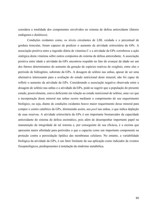 80
considera a totalidade dos componentes envolvidos no sistema de defesa antioxidante (fatores
endógenos e dietéticos).
Condições oxidantes como, os níveis circulantes de LDL oxidada e o percentual de
gordura troncular, foram capazes de predizer o aumento da atividade eritrocitária da GPx. A
associação positiva entre a ingestão diária de vitamina C e a atividade da GPx corroborou a ação
sinérgica desta vitamina sobre outros compostos do sistema de defesa antioxidante. A associação
positiva entre idade e atividade da GPx encontrou respaldo no fato do avançar da idade ser um
dos fatores determinantes do aumento da geração de espécies reativas de oxigênio, entre elas o
peróxido de hidrogênio, substrato da GPx. A dosagem de selênio nas unhas, apesar de ser uma
alternativa interessante para a avaliação do estado nutricional deste mineral, não foi capaz de
refletir o aumento da atividade da GPx. Considerando a associação negativa observada entre a
dosagem de selênio nas unhas e a atividade da GPx, pode-se sugerir que a população do presente
estudo, possivelmente, esteve deficiente em relação ao estado nutricional de selênio, uma vez que
a incorporação desse mineral nas unhas ocorre mediante o cumprimento do seu requerimento
biológico, ou seja, diante de condições oxidantes houve maior requerimento desse mineral para
compor o centro catalítico da GPx, diminuindo assim, seu pool nas unhas, o que indica depleção
de suas reservas. A atividade eritrocitária da GPx é um importante biomarcador da capacidade
antioxidante do sistema de defesa enzimático, pois além de desempenhar importante papel na
manutenção da integridade de tal sistema e, por conseguinte de sua eficácia, é a enzima que
apresenta maior afinidade para peróxidos o que a capacita como um importante componente na
proteção contra a peroxidação lipídica das membranas celulares. No entanto, a variabilidade
biológica da atividade da GPx, é um fator limitante da sua aplicação como indicador de eventos
fisiopatológicos, predisponentes à instalação da síndrome metabólica.
 