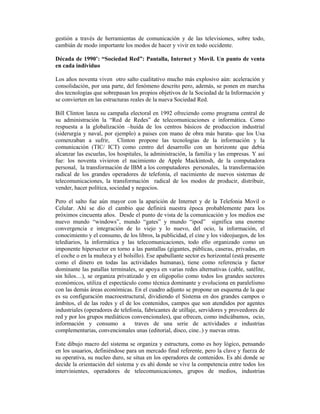 gestión a través de herramientas de comunicación y de las televisiones, sobre todo,
cambián de modo importante los modos de hacer y vivir en todo occidente.

Década de 1990’: “Sociedad Red”: Pantalla, Internet y Movil. Un punto de venta
en cada individuo

Los años noventa viven otro salto cualitativo mucho más explosivo aún: aceleración y
consolidación, por una parte, del fenómeno descrito pero, además, se ponen en marcha
dos tecnologías que sobrepasan los propios objetivos de la Sociedad de la Información y
se convierten en las estructuras reales de la nueva Sociedad Red.

Bill Clinton lanza su campaña electoral en 1992 ofreciendo como programa central de
su administración la “Red de Redes” de telecomunicaciones e informática. Como
respuesta a la globalización –huida de los centros básicos de produccion industrial
(siderurgia y naval, por ejemplo) a paises con mano de obra más barata- que los Usa
comenzaban a sufrir, Clinton propone las tecnologias de la información y la
comunicación (TIC/ ICT) como centro del desarrollo con un horizonte que debía
alcanzar las escuelas, los hospitales, la administración, la familia y las empresas. Y así
fue: los noventa vivieron el nacimiento de Apple Mackintosh, de la computadora
personal, la transformación de IBM a los computadores personales, la transformación
radical de los grandes operadores de telefonía, el nacimiento de nuevos sistemas de
telecomunicaciones, la transformación radical de los modos de producir, distribuir,
vender, hacer política, sociedad y negocios.

Pero el salto fue aún mayor con la aparición de Internet y de la Telefonia Movil o
Celular. Ahí se dio el cambio que definirá nuestra época probablemente para los
próximos cincuenta años. Desde el punto de vista de la comunicación y los medios ese
nuevo mundo “windows”, mundo “gates” y mundo “ipod” significa una enorme
convergencia e integración de lo viejo y lo nuevo, del ocio, la información, el
conocimiento y el consumo, de los libros, la publicidad, el cine y los videojuegos, de los
telediarios, la informática y las telecomunicaciones, todo ello organizado como un
imponente hipersector en torno a las pantallas (gigantes, públicas, caseras, privadas, en
el coche o en la muñeca y el bolsillo). Ese apabullante sector es horizontal (está presente
como el dinero en todas las actividades humanas), tiene como referencia y factor
dominante las patallas terminales, se apoya en varias redes alternativas (cable, satélite,
sin hilos…), se organiza privatizado y en oligopolio como todos los grandes sectores
económicos, utiliza el espectáculo como técnica dominante y evoluciona en paralelismo
con las demás áreas económicas. En el cuadro adjunto se propone un esquema de la que
es su configuración macroestructural, dividiendo el Sistema en dos grandes campos o
ámbitos, el de las redes y el de los contenidos, campos que son atendidos por agentes
industriales (operadores de telefonía, fabricantes de utillaje, servidores y proveedores de
red y por los grupos mediáticos convencionales), que ofrecen, como indicábamos, ocio,
información y consumo a           traves de una serie de actividades e industrias
complementarias, convencionales unas (editorial, disco, cine..) y nuevas otras.

Este dibujo macro del sistema se organiza y estructura, como es hoy lógico, pensando
en los usuarios, definiéndose para un mercado final referente, pero la clave y fuerza de
su operativa, su nucleo duro, se situa en los operadores de contenidos. Es ahí donde se
decide la orientación del sistema y es ahí donde se vive la competencia entre todos los
intervinientes, operadores de telecomunicaciones, grupos de medios, industrias
 