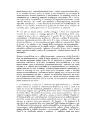 posicionamiento de la empresa en la opinión (darla a conocer como alternativa fiable) y
en el mercado. El tercer motivo es interno y está relacionado con el cambio de
mentalidad en los sistemas productivos: es fundamental en ese mercado y situación de
competitivad que el personal y empleados se impliquen con la marca, con la calidad,
con la precisión en los objetivos y en las entregas, no es pensable una sociedad volcada
sobre las atenciones a los clientes cuyos empleados no estén orgullosos y activamente
implicados en el proceso. El cuarto motivo está relacionado con la salidad a bolsa y la
entrada en los sistemas de financiación y decisión por tanto de la compañía de
accionistas ajenos a ella y ajenos incluso al sector económico de referencia.

Por todo ello los Dircom entran a diseñar estrategias y planes muy directamente
inseridos en los objetivos y estrategia general de la corporación y tienen como
ocupación propia y de sus departamentos la gestión de las relaciones con la
administración y el entorno socio político, las relaciones y cuidado de accionistas e
inversores, las relaciones y atención a las gentes de la propia empresa y su entorno más
directo, las relaciones con los prescriptores sociales, medios de comunicación y líderes
de opinión y, por supuesto, el uso y manejo de las herramientas más convencionales y
fijadas con su importancia en la década anterior: publicidad, marketing directo,
patrocinios, publicaciones, portales y páginas web, regalos, ferias y todo lo necesario
para el complimiento de los objetivos de comunicación y los objetivos más generales de
la compañía.

De nuevo en paralelismo con la evolución tecnológica y empresarial referida, la política
sigue sus propios parámetros e incide de forma importante en el cambio definitivo hacia
una Sociedad Medíatica o Red en los años 90. B.Clinton inicia su campaña en 1992/3,
como antes indicábamos, con la oferta novedosa de universalización de la red y las
comunicaciones como locomotora de un desarrollo sostenible. Aplicando esa misma
categoría en su campaña electoral se rodea de un equipo de expertos en comunicación y
aplica al mercado electoral los modos y técnicas de la mercadotecnia, construyendo un
modelo de marketing electoral y político que servirá de ejemplo en toda la actividad
política occidental hasta hoy. Este marketing político opera y juega con los factores más
eficaces en el momento que eran, lo sabemos, las televisiones generalistas. En ellas y
con ellas se lleva a cabo la campaña y durante ella y en los dos sucesivos mandatos de la
presidencia Clinton se visualizan y viven todos los efectos que hemos comentado en el
primer apartado de este escrito.

El uso normalizado y masivo de la televisión como plataforma base de la actividad
política cambió los sistemas de intermediación, distribución y venta, el valor de la
marca, los modos de información, promocion y persuasión, las formas de ofrecer,
empaquetar y proponer ideas y productos, la estructura misma en consecuencia de todo
el sistema político. Al introducir el espectáculo como técnica dominante de oferta, al
obligar a los agentes políticos a adecuarse a pautas, formatos y actitudes obligadas por
el terminal, la televisión cambia la esencia misma de la democracia parlamentaria para
convertirla en una democracia mediática, desarrollada en, con y para los medios. Los
discursos y programas tienen que adecuarse a los tiempos y a los lenguajes de la
televisión lo que supone una “televisión para sordos” (sólo interesan las imágenes a alta
velocidad y precisión) y propuestas tan elementales (deben ser comprendidas por todos
los espectadores a alta velocidad) que hacen imposible cualquier mínima explicación y
quedan reducidas a simbolos genéricos y sin contenido, a palabras “cajón” (“word
cluster”), de significiado mínimo y reductivo. El marketing exige una marca
 