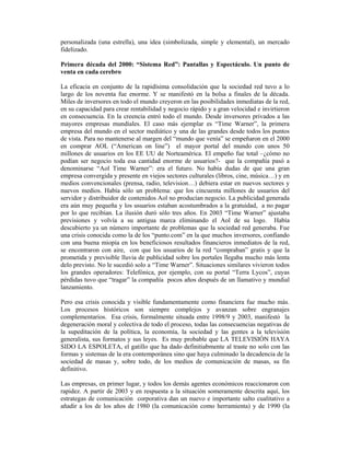 personalizada (una estrella), una idea (simbolizada, simple y elemental), un mercado
fidelizado.

Primera década del 2000: “Sistema Red”: Pantallas y Espectáculo. Un punto de
venta en cada cerebro

La eficacia en conjunto de la rapidísima consolidación que la sociedad red tuvo a lo
largo de los noventa fue enorme. Y se manifestó en la bolsa a finales de la década.
Miles de inversores en todo el mundo creyeron en las posibilidades inmediatas de la red,
en su capacidad para crear rentabilidad y negocio rápido y a gran velocidad e invirtieron
en consecuencia. En la creencia entró todo el mundo. Desde inversores privados a las
mayores empresas mundiales. El caso más ejemplar es “Time Warner”, la primera
empresa del mundo en el sector mediático y una de las grandes desde todos los puntos
de vista. Para no mantenerse al margen del “mundo que venía” se empeñaron en el 2000
en comprar AOL (“American on line”) el mayor portal del mundo con unos 50
millones de usuarios en los EE UU de Norteamérica. El empeño fue total –¿cómo no
podían ser negocio toda esa cantidad enorme de usuarios?- que la compañía pasó a
denominarse “Aol Time Warner”: era el futuro. No había dudas de que una gran
empresa convergida y presente en viejos sectores culturales (libros, cine, música…) y en
medios convencionales (prensa, radio, television…) debiera estar en nuevos sectores y
nuevos medios. Había sólo un problema: que los cincuenta millones de usuarios del
servidor y distribuidor de contenidos Aol no producían negocio. La publicidad generada
era aún muy pequeña y los usuarios estaban acostumbrados a la gratuidad, a no pagar
por lo que recibían. La ilusión duró sólo tres años. En 2003 “Time Warner” ajustaba
previsiones y volvía a su antigua marca eliminando el Aol de su logo. Había
descubierto ya un número importante de problemas que la sociedad red generaba. Fue
una crisis conocida como la de los “punto.com” en la que muchos inversores, confiando
con una buena miopía en los beneficiosos resultados financieros inmediatos de la red,
se encontraron con aire, con que los usuarios de la red “compraban” gratis y que la
prometida y previsible lluvia de publicidad sobre los portales llegaba mucho más lenta
delo previsto. No le sucedió solo a “Time Warner”. Situaciones similares vivieron todos
los grandes operadores: Telefónica, por ejemplo, con su portal “Terra Lycos”, cuyas
pérdidas tuvo que “tragar” la compañía pocos años después de un llamativo y mundial
lanzamiento.

Pero esa crisis conocida y visible fundamentamente como financiera fue mucho más.
Los procesos históricos son siempre complejos y avanzan sobre engranajes
complementarios. Esa crisis, formalmente situada entre 1998/9 y 2003, manifestó la
degeneración moral y colectiva de todo el proceso, todas las consecuencias negativas de
la supeditación de la política, la economía, la sociedad y las gentes a la televisión
generalista, sus formatos y sus leyes. Es muy probable que LA TELEVISIÓN HAYA
SIDO LA ESPOLETA, el gatillo que ha dado definitiabmente al traste no solo con las
formas y sistemas de la era contemporánea sino que haya culminado la decadencia de la
sociedad de masas y, sobre todo, de los medios de comunicación de masas, su fin
definitivo.

Las empresas, en primer lugar, y todos los demás agentes económicos reaccionaron con
rapidez. A partir de 2003 y en respuesta a la situación someramente descrita aquí, los
estrategas de comunicación corporativa dan un nuevo e importante salto cualitativo a
añadir a los de los años de 1980 (la comunicación como herramienta) y de 1990 (la
 