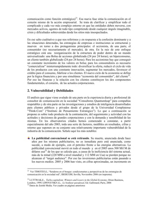 comunicación como función estratégica)21. Esa nueva fase sitúa la comunicación en el
corazón mismo de la acción empresarial. Se trata de clarificar y simplificar todo el
complicado y cada vez más complejo entorno en que las entidades deben moverse, con
mercados activos, agentes de todo tipo compitiendo desde cualquier ángulo imaginable,
crisis y dificultades sobrevenidas desde los sitios más insospechados.

En ese salto cualitativo a que nos referimos y en respuesta a la confusión dominante y a
las situaciones detectadas, las estrategias de empresas e instituciones se estructuran y
mueven en torno a dos protagonistas principales: el accionista, de una parte, el
consumidor (no necesariamente el mercado), de otra. En la raiz de este enfoque
estratégico está una reorganización de la estructura de poder dentro de un mundo
universalizado: una Bolsa de acciones globalizada (24 por 24 horas), un hiperconsumo,
un cliente también globalizado (24 por 24 horas). Para los accionistas hay que conseguir
un constante incremento de los valores en bolsa; para los consumidores es necesario
“comercializar” ininterrumpidamente todo: diversificar la oferta, reducir el ciclo de vida
de los productos con una constante innovación, segmentar los mercados, favorecer el
crédito para el consumo, fidelizar a los clientes. El nuevo ciclo de la economía se define
por la lógica financiera y por una simultánea “economía del consumidor”, del cliente22.
Por eso las finanzas y la relación con los clientes constituyen los dos componentes
fundamentales, el corazón, de las actuales corporaciones.

2. Vulnerabilidad y Debilidades
El análisis que sigue viene avalado de una parte en la experiencia diaria y profesional de
consultor de comunicación en la sociedad “Consultores Quantumleap” para compañías
respetables y de otra parte en las investigaciones y estudios de inteligencia desarrollados
para clientes públicos y privados desde el grupo de la Universidad Complutense
“Think-Com” (“Instituto de Pensamiento Estrategico”). Lo que a continuación se
propone es sobre todo producto de la contrastación, del seguimiento y actividad con las
actitudes y decisiones de grandes corporaciones y con la demanda y sensibilidad de las
mismas. En los observatorios citados hemos comenzado a constatar, a partir
especialmente del año 2003, toda una serie de factores, medibles en resultados, cifras y
retorno que suponen en su conjunto una relativamente importante vulnerabilidad de la
industria de la comunicación. Señalo aquí los más notables:

     La publicidad convencional se está retirando. Su muerte, anunciada desde hace
     años por los mismos publicitarios, no es inmediata pero está anunciada, como
     sucede, a modo de ejemplo, con el petroleo frente a las energías alternativas. La
     publicidad convencional movió en todo el mundo y en el 2005 unos 500 Mil M de
     dólares usa23 de los que se calcula que, a causa de la ineficiencia del sistema actual,
     más de la mitad (220 MM a nivel mundial y 112 MM en Usa) se pierden porque no
     alcanzan el “target audience”. Por eso las inversiones publicitarias están pasando a
     los nuevos medios. 2005 y 2006 han visto, en cifras aproximadas, un incremento en


21
   Ver TIMOTEO,J., “Senderos en el bosque: condicionantes y perspectivas de las estrategias de
comunicación en la sociedad red”, IBERCOM, Sevilla, Noviembre 2006 (en imprenta).
22
   LUTTWAK,E., Turbo-capitalism: Winners and Losers in the Global Economy, Orion Business,
Londres, 1999; LIPOVETSKY,G., Le bonheur paradoxal, Ed. Gallimard, Paris, 2006
23
   Datos de Zenith Media. Ver cuadro en páginas anteriores
 