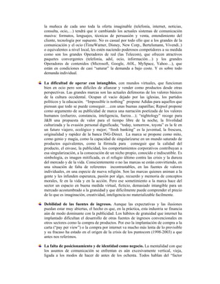 la muñeca de cada uno toda la oferta imaginable (telefonía, internet, noticias,
consulta, ocio,…) tendrá que ir cambiando los actuales sistemas de comunicación
masiva: formatos, lenguajes, técnicas de persuasión y venta, entendimiento del
cliente, tecnología por supuesto. No es casual por todo ello que a los grandes de la
comunicación y el ocio (TimeWarner, Disney, New Corp., Bertelsmann, Vivendi..)
o equivalentes a nivel local, les estén naciendo poderosos competidores a su medida
como son los grandes Operadores de red (las Telecom), que ofrecen atractivos
paquetes convergentes (telefonia, adsl, ocio, información…) y los grandes
Operadores de contenidos (Microsoft, Google, AOL, MySpace, Yahoo…), que
están en condiciones de casi “saturar” la demanda a bajo coste. Y es sobre todo
demanda individual.

La dificultad de operar con intangibles, con mundos virtuales, que funcionan
bien en ocio pero son dificiles de afianzar y vender como productos desde otras
perspectivas. Las grandes marcas son las actuales defensoras de los valores básicos
de la cultura occidental. Ocupan el vacio dejado por las iglesias, los partidos
políticos y la educación. “Impossible is nothing” propone Adidas para aquellos que
piensan que todo se puede conseguir….con unas buenas zapatillas; Repsol propone
como argumento de su publicidad de marca una narración poetizada de los valores
humanos (esfuerzo, constancia, inteligencia, fuerza…); “nightology” recoge para
J&B una propuesta de valor para el tiempo libre de la noche, la frivolidad
culturizada y la evasión personal dignificada; “today, tomorrow, toyota” es la fe en
un futuro viajero, ecológico y mejor; “fresh banking” es la juventud, la frescura,
originalidad y rapidez de la banca ING-Direct. La marca se propone como mito,
como genio y magia, como la capacidad de singularizarse en un mundo saturado de
productos equivalentes, como la fórmula para conseguir que la calidad del
producto, el envase, la publicidad, los comportamientos corporativos contribuyan a
esa singularización, a la consecución de un nicho propio, conocido e indiscutible. Es
simbología, es imagen mitificada, es el refugio último contra las crisis y la dureza
del mercado y de la vida. Conscientemente o no las marcas se están convirtiendo, en
una situación de falta de referentes incontrastables, en las fuentes de valores
individuales, en una especie de nueva religión. Son las marcas quienes animan a la
gente y les infunden esperanza, pasión por algo, recuerdo y memoria de conceptos
morales, fe en la vida y en la acción. Pero ese sometimiento a la marca hace del
sector un espacio en buena medida virtual, ficticio, demasiado intangible para un
mercado acostumbrado a la gratuidad y que dificilmente puede comprender el precio
de lo que es imaginación, creatividad, inteligencia no materializable facilmente.

Debilidad de las fuentes de ingresos. Aunque las expectativas y las ilusiones
puedan estar muy abiertas, el hecho es que, en la práctica, esta industria se financia
aún de modo dominante con la publicidad. Los hábitos de gratuidad que internet ha
implantado dificultan el desarrollo de otras fuentes de ingresos convencionales en
otros sectores como la compra de productos. Por eso la implantación de compra a la
carta (“pay per view”) o la compra por internet va mucho más lenta de lo previsible
y su fracaso ha estado en el origen de la crisis de los puntocom (1998-2003) a que
antes nos referimos.

La falta de posicionamiento y de identidad como negocio. La mentalidad con que
los asuntos de comunicación se enfrentan es aún excesivamente vertical, vieja,
ligada a los modos de hacer de antes de los ochenta. Todos hablan del “factor
 