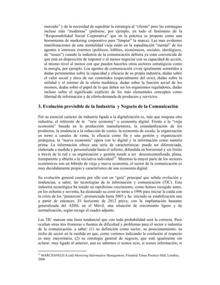 mercado” y de la necesidad de supeditar la estrategia al “cliente” pero las estrategias
    incluso más “modernas” (piénsese, por ejemplo, en todo el fenómeno de la
    “Responsabilidad Social Corporativa” que en la práctica se propone como una
    herramienta de marketing corporativo para “limpiar” la marca). Las mas evidentes
    manifestaciones de esta mentalidad vieja están en la supeditación “mental” de los
    agentes a intereses externos (políticos, lobbies, económicos, sociales, ideológicos,
    de “issues”) cuando la industria de la comunicación debiera ya estar convencida de
    que está en disposición de imponer o al menos negociar con su capacidad de acción,
    al mismo nivel al menos con que pueden hacerlos otros sectores estratégicos como
    la energía, por ejemplo. Los agentes de comunicación viven igualmente sometidos a
    dudas permanentes sobre la capacidad y eficacia de su propia industria, dudas sobre
    el valor social y ético de sus contenidos (especialmente del ocio), dudas sobre la
    utilidad y el retorno de la oferta mediática, dudas sobre la función social de los
    mismos, dudas sobre el papel de lo que deben ser los organismos reguladores, dudas
    incluso sobre el significado explícito de los más elementales conceptos como
    libertad de información y de oferta-demanda de productos y servicios.

3. Evolución previsible de la Industria y Negocio de la Comunicación

Por su esencial carácter de industria ligada a la digitalización es, más que ninguna otra
industria, el referente de la “new economy” o economía digital. Frente a la “vieja
economía” basada en la producción manufacturera, la estandardización de los
productos, la tendencia a la reducción de costes, la economía de escala, la organización
en torno a canales de venta, la eficacia como fin y una gestión y organización
jerárquica, la “nueva economía” opera con lo digital y la información como materia
prima. La información ofrece una serie de características: puede ser diferenciada,
elaborada a medida y personalizada hasta el infinito, difundida en horizontal y sin límite
a través de la red y su organización y gestión tiende a ser descencentralizada, plana,
transparente y abierta a la iniciativa individual25. Mientras la mayor parte de los sectores
económicos son un híbrido de vieja y nueva economía, el sector de la comunicación es
muy decididamente propio y característico de una economía digital.

Su evolución general cuenta por ello con un “guía” principal que señala evolución y
tendencias, a saber, las tecnologías de la información y comunicación (TIC). Esta
industria tecnológica ha tenido un rapidísimo crecimiento, como hemos recogido antes,
en los ochenta y noventa, ha alcanzado su cenit en torno a 1998 para iniciar la caída con
la crisis de los “puntocom”, pronunciada hasta 2003 y ha iniciado su estabilización una
a partir de entonces. El horizonte de 2012 preve, con la implantación bastante
generalizada del ADSL en el Móvil, una situación de crecimiento ligero y de
normalización, según recoge el cuadro adjunto.

Las TIC marcan una linea tendencial que con toda probabilidad será la correcta. Pero
ocultan otras tres fronteras o fuentes de dificultad y problemas para el sector e industria
de la comunicación, a saber: (1) su definición como sector, su posicionamiento, su
nicho de sector en la medida en que, como venimos indicando la confusión al respecto
es muy mayoritaria; (2) su estrategia general de negocio, que está igualmente sin
aclarar: muy ligado al anterior, aun no sabemos si somos ocio, si somos información, si

25
   MARCHAND,D.A.(ed) Mastering Information Management, Finantial Times Prentice Hall, Londres,
2000
 