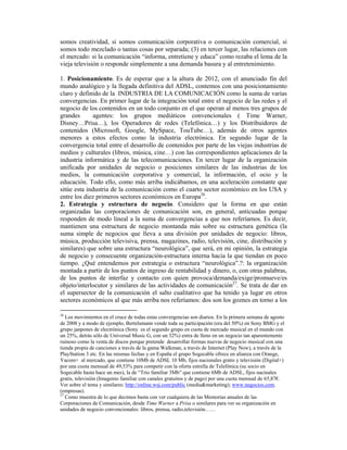 somos creatividad, si somos comunicación corporativa o comunicación comercial, si
somos todo mezclado o tantas cosas por separada; (3) en tercer lugar, las relaciones con
el mercado: si la comunicación “informa, entretiene y educa” como rezaba el lema de la
vieja televisión o responde simplemente a una demanda basura y al entretenimiento.

1. Posicionamiento. Es de esperar que a la altura de 2012, con el anunciado fin del
mundo analógico y la llegada definitiva del ADSL, contemos con una posicionamiento
claro y definido de la INDUSTRIA DE LA COMUNICACIÓN como la suma de varias
convergencias. En primer lugar de la integración total entre el negocio de las redes y el
negocio de los contenidos en un todo conjunto en el que operan al menos tres grupos de
grandes       agentes: los grupos mediáticos convencionales ( Time Warner,
Disney…Prisa…), los Operadores de redes (Telefónica…) y los Distribuidores de
contenidos (Microsoft, Google, MySpace, TouTube…), además de otros agentes
menores a estos efectos como la industria electrónica. En segundo lugar de la
convergencia total entre el desarrollo de contenidos por parte de las viejas industrias de
medios y culturales (libros, música, cine…) con las correspondientes aplicaciones de la
industria informática y de las telecomunicaciones. En tercer lugar de la organización
unificada por unidades de negocio o posiciones similares de las industrias de los
medios, la comunicación corporativa y comercial, la información, el ocio y la
educación. Todo ello, como más arriba indicábamos, en una aceleración constante que
sitúe esta industria de la comunicación como el cuarto sector económico en los USA y
entre los diez primeros sectores económicos en Europa26.
2. Estrategia y estructura de negocio. Considero que la forma en que están
organizadas las corporaciones de comunicación son, en general, anticuadas porque
responden de modo lineal a la suma de convergencias a que nos referíamos. Es decir,
mantienen una estructura de negocio montanda más sobre su estructura genética (la
suma simple de negocios que lleva a una división por unidades de negocio: libros,
música, producción televisiva, prensa, magazines, radio, televisión, cine, distribución y
similares) que sobre una estructura “neurológica”, que será, en mi opinión, la estrategia
de negocio y consecuente organización-estructura interna hacia la que tiendan en poco
tiempo. ¿Qué entendemos por estrategia o estructura “neurológica”.?: la organización
montada a partir de los puntos de ingreso de rentabilidad y dinero, o, con otras palabras,
de los puntos de interfaz y contacto con quien provoca/demanda/exige/promueve/es
objeto/interlocutor y similares de las actividades de comunicación27. Se trata de dar en
el supersector de la comunicación el salto cualitativo que ha tenido ya lugar en otros
sectores económicos al que más arriba nos referíamos: dos son los goznes en torno a los

26
   Los movimientos en el cruce de todas estas convergencias son diarios. En la primera semana de agosto
de 2008 y a modo de ejemplo, Bertelsmann vende toda su participación (era del 50%) en Sony BMG y el
grupo janpones de electrónica (Sony es el segundo grupo en cuota de mercado musical en el mundo con
un 25%, detrás sólo de Universal Music G, con un 32%) entra de lleno en un negocio tan aparentemente
ruinoso como la venta de discos porque pretende desarrollar formas nuevas de negocio musical con una
tienda propia de canciones a través de la gama Walkman, a través de Internet (Play Now), a travës de la
PlayStation 3 etc. En las mismas fechas y en España el grupo Sogecable ofrece en alianza con Orange,
Yacom+ al mercado, que contiene 10Mb de ADSL 10 Mb, fijos nacionales gratis y televisión (Digital+)
por una cuota mensual de 49,53% para competir con la oferta estrella de Telefónica (su socio en
Sogecable hasta hace un mes), la de “Trio familiar 3Mb” que contiene 6Mb de ADSL, fijos nacinales
gratis, televisión (Imagenio familiar con canales gratuitos y de pago) por una cuota mensual de 65,87€.
Ver sobre el tema y similares: http://online.wsj.com/public (media&marketing); www.negocios.com.
(empresas).
27
   Como muestra de lo que decimos basta con ver cualquiera de las Memorias anuales de las
Corporaciones de Comunicación, desde Time Warner a Prisa o similares para ver su organización en
unidades de negocio convencionales: libros, prensa, radio,televisión……
 