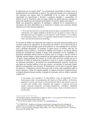 la intelección con el usuario final28. La comunicación mercantiliza el tiempo como la
globalización ha mercantilizado el espacio. Las relaciones basadas en la comunicación
son relaciones que operan sobre la credibilidad, la fe, el credo, son intangibles
organizados en conocimiento y llevados a productos tangibles y consumibles. Al
basarse en esa fe, funcionan como un espejo, reflejan no aquello que uno considera lo
mejor sino aquello que uno entiende que el público, el usuario, eligirá como mejor29.
Desde una perspectiva específica, la estrategia e industria de la comunicación se
encuentran con serias dificultades en su intelección e interfaz con el mercado. Pueden
resumirse en los dos axiomas siguientes:

        1. El actual mercado de es un mercado de fin de época, de populismo cínico, de
        espectáculo y de códigos símbólicos de fácil acceso. La gente se entera cada vez
        más deprisa de que la engañan y no les importa (“todos mienten”): lo considera
        tan normal que repite y entra en el siguiente engaño porque la mentira no es un
        valor sino una herramienta de marketing

El mercado de medios nos demuestra que la gente no esta para nada preocupada por la
creciente carencia de expectativas de renovación del mundo o de la renovación de la
política ni por el nulo prestigio social de los políticos ni está inundada de un creciente,
sutil y profundo desencanto. Al contrario, la gente conoce el sistema, sabe que los
principales actores políticos y económicos engañan casi siempre y que hacen todo lo
posible por manipular pero aceptan el juego: están encantados con ser engañados. El
populismo dominante actual consiste en sentirse actor en el juego y dar por válido la
ineptitud, pésima imagen y hasta corrupción de tales agentes públicos siempre que uno
–la gente- pueda participar del sistema: la evasión fiscal está bien siempre que no te
descubran, el tráfico de influencias es perfecto si estás en la rueda y lo puedes utilizar,
las relaciones personales y de amistad son extraordinariamente positivas cuando hay
que lograr un concurso público o hay que colocar a un pariente, el malversar fondos
públicos está permitido si nos favorece, el “prostituirse” no está mal si te permite lograr
tus objetivos. Predomina la convicción de que todo es lícito, nada escandaliza, todo se
da por supuesto y válido. No importa engañar, no importa inventarse la propia historia,
no importa falsear el propio nombre, el pasado ni el presente, todo es válido y sometido
a objetivos30.

        2. Las gentes ven la política y la vida pública como un espectáculo. No les
        interesa para nada los presupuestos del estado ni el bien público. Se divierten
        siguiendo a actores que llevan a cabo una función diaria, que discuten como en
        el teatro más antiguo sobre tragedias, que amagan y exageran, provocan
        miedos, anuncian catástrofes, son padres fundadores, “robinhuts”, defienden
        siempre supuestos grandes ideales y valores eternos. Todo es divertido como en
        la televisión.



28
   KOTLER,Ph, JAIN,D., MAESINCEE,S., Marketing Moves. A New Approach to Profits, Growth and
Renewal, Harvard Business School, Boston, 2000
29
   “We are what you think” es lema aclaratorio. Ver www.bigthink.com
30
  Ver TIMOTEO,J., “Senderos en el bosque: condicionantes y perspectivas de las estrategias de
comunicación en la sociedad red”, IBERCOM, Sevilla, Noviembre 2006 (en imprenta). Tambien en
ECO,U., A passo di gambero, Bompiani, Milan, 2006, p.114. A paso de Cangrejo:artículos, reflexiones y
decepciones, Ed. Debate, 2007
 