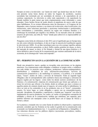 Siempre en torno a la televisión –ese “punto de venta” que desde hace más de 25 años
está presente varias horas diarias en todos los hogares de occidente-, nuestras
sociedades han terminado por ser sociedades de mirones y de espectadores de un
continuo espectáculo. La televisión es sobre todo espectáculo y de espectáculo ha
llenado también la parte menor que tenía originariamente como informador y como
educador. Estos hechos llevan de modo directo al populismo de nuevo cuño de que
antes hablábamos. Si no existen diferencias entre las discotecas y el Congreso de los
Diputados, entre el primer ministro y un cómico de la televisión, entre la televisión y las
instituciones, entre relaciones personales y posiciones institucionales o profesionales,
entre controladores y controlados, entonces las reglas son evidentes fastidios y el
sotobosque ha terminado por engullir a los árboles. Es un mercado cínico de votantes
usuarios de televisión, una tribu de “listos” donde para sobrevivir es imprescindible ser
uno de ellos31

Pongamos como fecha de referencia el año 2012, por el significado que en Europa tiene
ese año como referente tecnológico, el año en el que la mayoría de la población seguirá
la televisión por ADSL. Es un dato tecnológico pero nos sirve porque significa además
el fin de la televisión generalista, es decir, deflos medios gratuitos de masas, es decir,
del mercado de masas, es decir, el fin firmado y formal de una época histórica y el
inicio definitivo, para el sector de la comunicación que venimos analizando de la nueva
economía, de la estrategia del “sense and responde”.



IIIº.- PERSPECTIVAS EN LA GESTIÓN DE LA COMUNICACIÓN

Desde una prospectiva macro, quedan ya recogidas estas previsiones en las páginas
anteriores. Las corporaciones están obligadas a establecer su propio nicho, a establecer
con toda nitidez su posición como creadores, productores, editores-empaquetadores,
distribuidores y vendedores de ocio, información-conocimiento, servicios de
comunicación (corporativos y de marketing) al consumo, a la política, a la sociedad
(ideas, “issues”, modos de vida) y servicios de formación. Están en segundo lugar
obligadas a dar el correspondiente salto cualitativo hacia una estrategia y estructura de
negocio regidos por las lógicas –como todos los demás sectores económicos- de las
finanzas y la comunicación: empresas de comunicación que tienen que aplicarse a sí
misas los servicios que ofrecen a las demás, desde un enfoque que nace y arranca en
aquellos puntos de contacto donde nace el negocio, tal como arriba lo indicábamos: la
clave no está en los contenidos ni en los productos sino en el “lector”, consumidor,
usuario. En tercer lugar, se verán obligados a operar con un consumidor/usuario,
mercado decadentes, de pantallas y espectáculo, y tendrán que “negociar” con ellos la
implantación de nuevos productos, los cuales, en vuelta a la primigenia concepción de
utilidades y efectos de la comunicación, tendrán que entretener, por supuesto, pero
también informar (sin manipular como es posible hacer con el espejo de Alicia) y
formar y educar.

En la práctica y tomando otra vez como fuente de análisis la observación y experiencia
personal, considero que las fronteras en las cuales la gestión de la comunicación está
avanzando son fundamentalmente tres: 1. La gestión de la Reputación e Intangibles; 2.
Las relaciones directas con los públicos objetivo (accionistas, proveedores, medios,

31
     Ver TIMOTEO,J., Ibidem.
 