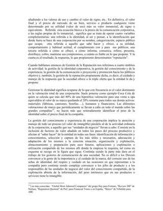 añadiendo a los valores de uso y cambio el valor de signo, etc.. En definitiva, el valor
final y el precio de mercado de un bien, servicio o producto cualquiera viene
determinado por su utilidad (valor de uso) más su valor inmaterial, de signo o
equivalente. Referida esta ecuación básica a la praxis de la comunicación corporativa,
a las reglas propias de lo inmaterial, significa que se trata de operar cuatro variables
complementarias: una referida a la identidad, al ser y pensar, a la identificación que
desde fuera se hace de una corporación por su nombre, categorización, espacio público
que ocupa; otra referida a aquello que sabe hacer y ofrece, a su utilidad,
comportamiento y habitual actitud, al cumplimiento con y para sus públicos; una
tercera referida a cómo se ofrece, a cómo informa, comunica, refiere, presenta,
distribuye, cobra, mantiene sus compromisos, a cuánto es fiable en lo que propone. Y la
cuarta es el resultado, la respuesta, lo que propiamente denominamos “reputación”.

Cuando hablamos entonces de Gestión de la Reputación nos referimos a cuatro ámbitos
de actividad: la gestión de la identidad corporativa, la gestión del conocimiento y de la
experiencia, la gestión de la comunicación o proyección y promoción hacia los públicos
objetivo y, también, la gestión de la reputación propiamente dicha, es decir, el cuidado y
manejo de la respuesta que la sociedad ofrece a la triple oferta que la entidad le da y
propone.

Gestionar la identidad significa ocuparse de lo que con frecuencia es el valor dominante
en la valoración total de una corporación. Suele ponerse como ejemplo Coca Cola de
quien se calcula que más del 80% de una hipotética valoración para una venta u opa
equivaldria al valor de su marca quedando el 20% restante para todos sus demás activos:
materiales (fabricas, camiones, botellas….), humanos y financieros. Las diferentes
valoraciones de marca que periódicamente se llevan a cabo en todo el mundo sobre las
grandes compañías33, no hacen más que reiteradamente identificar el peso de la
identidad sobre el precio final de la compañía.

La gestión del conocimiento y experiencia de una corporación implica la atención y
manejo de todo un proceso (el valor de intangible) paralelo al de la actividad ordinaria
de la corporación, a aquello que sus “unidades de negocio” llevan a cabo. Consiste en la
inclusión de factores de valor añadido en todos los pasos del proceso productivo y
afectan al “saber hacer” de la entidad en todas sus fases: identificación de información y
conocimientos, selección y captura de los más útiles y necesarios, adecuación y
adaptación de los mismos a la concreta situación, organización y explotación,
almacenamiento y preparación para usos futuros, aplicaciones y explotación o
utilización compartida de los mismos allí donde la empresa lo requiera, tal como en
esquema se recoge en la figura que sigue. Continúa siendo la parte más dura en el
trabajo de los gestores de comunicación de una sociedad. No es dificil a los Dircom
convencer a la gente de la importancia y el cuidado de la marca, del correcto uso de las
señas de identidad, del respeto y cuidado en las ocasiones en que representan a la
compañía pero continúa siendo complejo convencer a los jefes de producto y a los
responsables de las unidades de negocio del valor del conocimiento compartido, de la
explotación abierta de la información, del peso intrínseco que en sus productos o
servicios tiene lo intangible.


33
  Las más conocidas: “Global Most Admired Companies” del grupo Hay para Fortune, “Review 200” de
Nielsen, “Reputation Quotient” de PwC para Financial Times o en España, “Merco” de Villafañe para
ABC
 