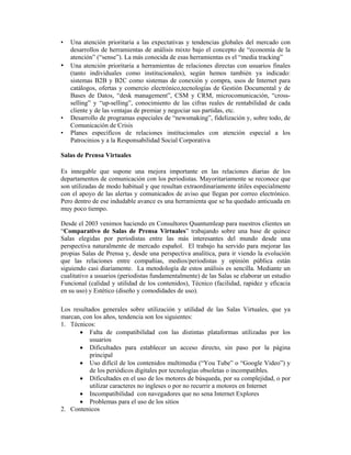 •   Una atención prioritaria a las expectativas y tendencias globales del mercado con
    desarrollos de herramientas de análisis mixto bajo el concepto de “economía de la
    atención” (“sense”). La más conocida de esas herramientas es el “media tracking”
•   Una atención prioritaria a herramientas de relaciones directas con usuarios finales
    (tanto individuales como institucionales), según hemos también ya indicado:
    sistemas B2B y B2C como sistemas de conexión y compra, usos de Internet para
    catálogos, ofertas y comercio electrónico,tecnologías de Gestión Documental y de
    Bases de Datos, “desk management”, CSM y CRM, microcomunicación, “cross-
    selling” y “up-selling”, conocimiento de las cifras reales de rentabilidad de cada
    cliente y de las ventajas de premiar y negociar sus partidas, etc.
•   Desarrollo de programas especiales de “newsmaking”, fidelización y, sobre todo, de
    Comunicación de Crisis
•   Planes específicos de relaciones institucionales con atención especial a los
    Patrocinios y a la Responsabilidad Social Corporativa

Salas de Prensa Virtuales

Es innegable que supone una mejora importante en las relaciones diarias de los
departamentos de comunicación con los periodistas. Mayoritariamente se reconoce que
son utilizadas de modo habitual y que resultan extraordinariamente útiles especialmente
con el apoyo de las alertas y comunicados de aviso que llegan por correo electrónico.
Pero dentro de ese indudable avance es una herramienta que se ha quedado anticuada en
muy poco tiempo.

Desde el 2003 venimos haciendo en Consultores Quantumleap para nuestros clientes un
“Comparativo de Salas de Prensa Virtuales” trabajando sobre una base de quince
Salas elegidas por periodistas entre las más interesantes del mundo desde una
perspectiva naturalmente de mercado español. El trabajo ha servido para mejorar las
propias Salas de Prensa y, desde una perspectiva analítica, para ir viendo la evolución
que las relaciones entre compañías, medios/periodistas y opinión pública están
siguiendo casi diariamente. La metodología de estos análisis es sencilla. Mediante un
cualitativo a usuarios (periodistas fundamentalmente) de las Salas se elaborar un estudio
Funcional (calidad y utilidad de los contenidos), Técnico (facilidad, rapidez y eficacia
en su uso) y Estético (diseño y comodidades de uso).

Los resultados generales sobre utilización y utilidad de las Salas Virtuales, que ya
marcan, con los años, tendencia son los siguientes:
1. Técnicos:
       • Falta de compatibilidad con las distintas plataformas utilizadas por los
           usuarios
       • Dificultades para establecer un acceso directo, sin paso por la página
           principal
       • Uso difícil de los contenidos multimedia (“You Tube” o “Google Video”) y
           de los periódicos digitales por tecnologías obsoletas o incompatibles.
       • Dificultades en el uso de los motores de búsqueda, por su complejidad, o por
           utilizar caracteres no ingleses o por no recurrir a motores en Internet
       • Incompatibilidad con navegadores que no sena Internet Explores
       • Problemas para el uso de los sitios
2. Contenicos
 
