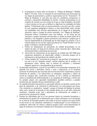b. El programa se monta sobre un formato en “Mapas de Burbujas” (“Bubble
           Maps”). Se trata, como es conocido de una herramienta que forma parte de
           los mapas de pensamiento y gráficos organizadores de los “brainstorm”. El
           Mapa de Burbujas se creó para que para los estudiantes enriquezcan su
           escritura y desarrollen habilidades al escribir. Consiste gráficamente en un
           conjunto de círculos con uno central en el que se sitúa la palabra a describir
           y otros externos en los que se definen (y adjetivan) las cualidades de dicha
           palabra. Visiblemente tiene un enorme parecido a una red y por ello, a partir
           de esos esquemas pedagógicos básicos, se han desarrollado redes sociales
           con finalidades muy diversas especialmente en el campo de la búsqueda,
           selección, copia o compra de piezas musicales. Los “Mapas de Burbujas”
           funcionan incluso visualmente como una Galaxia en tal forma que las
           canciones o grupos musicales más buscados se sitúan en primer plano de la
           pantalla y van relegando a planos posteriores otras músicas o grupos que se
           mueven dependiendo de la demanda que de ellos hagan los usuarios y de su
           relación (hasta en seis niveles según la teoría de los “Small Worlds”) con los
           grupos o burbuja o estrella dominante37.
       c. Utiliza los fundamentos de periodismo de calidad desarrollados en los
           medios de elite a lo largo de los últimos ciento cincuenta años: objetividad,
           información blanca, periodismo de precisión
       d. Aprovecha las experiencias de las agencias de calidad tipo ISO 9000 para
           categorizar parámetros de objetividad, calidad y precisión propios de la
           información y del periodismo de calidad o de élite
       e. Utiliza modelos de “economía de la atención” que permiten al integrante de
           esa red o de ese “pequeño mundo” realizar prácticas que le ayuden a no
           permanecer inerte, autista, ante el entorno de estímulos y constantes
           impactos agresivos y amortiguadores de su atención
3. Su principal característica consiste en que SIRVE a los interesados integrantes de la
   pequeña red social a individuar, buscar y tener a disposición en el momento
   necesario la información que necesitan para la toma decisiones importantes o para la
   formación de opinión y sus aplicaciones en estrategias, programas y planes de
   acción de cualquier tipo, comerciales incluidas. Es así y además un instrumento
   contra la manipulación profesionalizada y las campañas de marketing y ofertas que
   los grandes grupos con capacidad manipuladora (partidos políticos o grandes
   instituciones por ejemplo) llevan constantemente a cabo.
4. Su segunda principal característica es que puede afianzar su decisión a partir de dos
   tipos de argumentos y de valoración la información o el conocimiento que busca.
   Una valoración es cuantitativa, “google”, porque el formato de Burbuja le permite
   saber cuál o quién de lo buscado es más seguido dentro de su red. Otra valoración
   cualitativa, sometida como está a parámetros de información de calidad y a
   protocolos de valoración de calidad.
5. Soslaya las dificultades que en el uso personal tienen los normales buscadores y
   herramientas de gestión de la información que a diario utilizamos en la red porque
   no se trata de un buscador genérico sino están al servicio exclusivo de quien forma
   la red social, no son solamente cuantitativas (“verdad google”) al ser semánticas y
   establecen, sobre todo, los valores y objetivos propios como vector determinante en
   lugar de someterse a los formatos estándar de los buscadores convencionales


37
 A modo de ejemplo: http://entertainment.webshots.com/photo; http://the-huge-cloud-lens-bubble-map-
web20/.
 