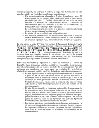 mientras el segundo, sin despreciar el análisis, se ocupa más de formación. En todo
caso, las variables que Harris-Fobrum utilizan en sus análisis son:
        • Una encuesta cualitativa elaborada en 7 países desarrollados y sobre 20
            Corporaciones. En esa encuesta miden, priorizando según un índice previo
            establecido por ellos: (1) Calidad e Innovación de sus productos en el
            mercado; (2) Políticas de Responsabilidad Social; (3) Políticas de
            Medioambiente; (4) Valor financiero y en bolsa de la corporación; (5)
            Políticas de Visión y liderazgo; (6) Código/s éticos
        • La posición relativa de la corporación en la opinión de los medios a través de
            técnicas convencionales de “media tracking”
        • La opinión –de nuevo cualitativa- de analistas financieros
        • Una medición comparativa de las encuestas sobre marca con el índice de
            valor en bolsa establecida a través de una equivalencia: el 5% de incremento
            en reputación supone un 3% de incremento en valor de mercado y viceversa.

En este entorno y desde el “Think Com Instituto de Pensamiento Estratégico” de la
Universidad Complutense estamos desarrollando y ofrecemos un programa denominado
“MODELO DE REFERENCIA EN VALORACIÓN Y TASACIÓN DE
INTANGIBLES A UTILIZAR EN OPAS, OFERTAS, JUICIOS, VENTA DE
ACCIONES Y SIMILARES”. Utilizamos como fuente y base todos los índices y
encuestas hasta aquí recogidas, además de los informes que elaboran las grandes
consultoras globales al respecto (Accenture, Atos-Consulting, PwC, etc.) o escuelas de
management y de negocios (los citados IESE, Bruselas, Munich,etc.).

Sobre tales fundamentos y experiencia el Modelo de Valoración y Tasación de
Intangibles busca definiciones contables, cuantitativas y susceptibles de ser incluidas
con suficiente aceptación en los balances habituales de las corporaciones. Para ello
utilizamos una metodología que complementa los resultados de Harris-Fobrum
añadiendo un paquete de variables numéricas deducidas en según el siguiente esquema:
        • El valor objetivo contable de los intangibles de una corporación se determina
           a partir de: (1) la cotización media durante un periodo determinado y
           teniendo en cuenta el número de acciones en circulación; (2) la resta a esa
           cotización del valor patrimonial deducido de balances fiables (Bancos
           Centrales, Comisiones de Valores...);(3) la diferencia entre esos dos valores
           debe resultar el valor de intangibles desde la óptica del mercado en un
           momento concreto
        • El valor objetivo específico y contable de los intangibles de una corporación
           lo deducimos de modo directo además de la suma de los valores Harris-
           Fobrum más otras variables directamente económicas que miden áreas de
           negocio, dimensión estructural, dispersión geográfica, dispersión del capital,
           peso relativo en el sector y en la economía nacional o global. Todo ello nos
           genera dos índice de valor: uno de Reputación Neta y otro de Reputación
           Comparada con los equivalentes competidores de sector
        • Para que ese valor tenga consistencia hay que trabajar con series de entre 5 y
           10 años, con balances fiables, con encuestas igualmente fiables y objetivas.
           En empresas o entidades con menos de 5 de cotización o sin cotización en
           bolsa deben ser objeto de análisis por separado y poco susceptible de ser
           llevado a modelo.
 