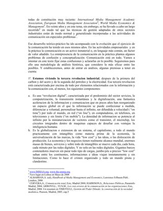 todas de constitución muy reciente: International Media Management Academic
Association, European Media Management Association4, World Media Economics &
Management5. En veinte años y en este tema, sin embargo, se ha llevado a cabo un largo
recorrido6 en modo tal que las técnicas de gestión adaptadas de otros sectores
industriales están de modo normal y generalizado incorporadas a las actividades de
comunicación sin especiales problemas7.

Ese desarrollo teórico-práctico ha ido acompasado con la evolución que el ejercicio de
la comunicación ha tenido en esos mismos años. En las actividades empresariales y en
la práctica la comunicación es un activo inmaterial o, en lenguaje más común, un factor
de valor añadido. La omnipresencia de la comunicación en la práctica plantea algunos
problemas de confusión y conceptualización. Comunicación está en todo. Vamos a
intentar en este texto fijar estas confusiones y aclararlas en lo posible. Seguiremos para
ello una metodología de análisis histórica, que considero la más eficaz entre las
posibles. Y estableceremos, antes de entrar en análisis, algunas premisas a tener en
cuenta:

1ª. Estamos viviendo la tercera revolucion industrial, despues de la primera del
carbon y del acero y de la segunda del petroleo y la electricidad. Esa tercera revolucion
está caracterizada por encima de todo por elementos relacionados con la información y
la comunicación con, al menos, los siguientes componentes:

a. Es una “revolucion digital”, caracterizada por el predominio del sector sevicios, la
   computerización, la transmisión instantánea y la digitalización, una fantastica
   aceleracion de la informacion y comunicacion que en pocos años han reorganizado
   un espacio global en el que la información se puede confecionar a medida,
   diferenciar a voluntad, personalizar hasta el infinito, ser difundida a velocidad ( “on
   time”) por todo el mundo, en red (“on line”), en computadoras, en telefonos, en
   televisiones y sin limite (“on mobile”). La densidad de informacion se potencia al
   infinito por la miniaturizacion de vectores como el transistor, el microchip, los
   circuitos integrados dentro de maquinas capaces de desafiar con ventajas la
   inteligencia humana.
b. Es la globalizacion o extension de un sistema, el capitalismo, a todo el mundo
   practicamente con intangibles como materia prima de la economía, la
   universalización de las marcas, la vida “low cost” y las ideas, o las dislocación de
   producción. La economia y los negocios tienen realmente alcance mundial, enormes
   masas de bienes, servicios y sobre todo de intangibles se mueve cada dia, cada hora,
   cada minuto por las redes digitales. Y no solo en las redes digitales. Gigantes barcos
   contenedores mueven sin parar todo tipo de cargas, jumbo-jets a precios “low cost”
   saltan entre los continentes, informaciones e ideas viajan instatanemente y sin
   limitaciones. Como lo hace el crimen organizado y todo un mundo pirata y
   clandestino.


4
  www.IMMAA.org; www.the-emma.org.
5
  Tuvo lugar en Lisboa en Mayo de 2008
6
  ALBARRAN,A. (ed), Handbook of Media Management and Economics, Lawrence Erlbaum Publ..
Londres, 2006
7
  CERVERA,A., Comunicación total, Esic, Madrid 2004; HARRISON,S., Relaciones Públicas, Paraninfo
Madrid, 2004; ARROYO,L., YUS,M., Los cien errores de la comunicación en las organizaciones, Esic,
Madrid, 2004. Un resumen en TIMOTEO,J., Gestión del Poder Diluido: la construcción de la sociedad
mediática, Pearson, Madrid, 2005, cap.5
 