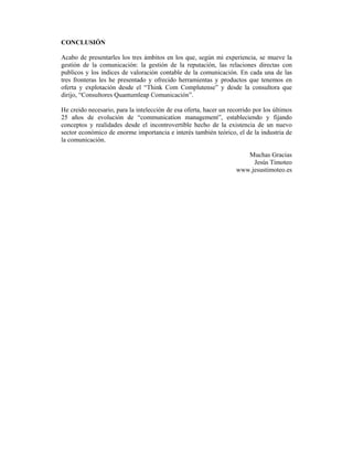 CONCLUSIÓN

Acabo de presentarles los tres ámbitos en los que, según mi experiencia, se mueve la
gestión de la comunicación: la gestión de la reputación, las relaciones directas con
publicos y los índices de valoración contable de la comunicación. En cada una de las
tres fronteras les he presentado y ofrecido herramientas y productos que tenemos en
oferta y explotación desde el “Think Com Complutense” y desde la consultora que
dirijo, “Consultores Quantumleap Comunicación”.

He creido necesario, para la intelección de esa oferta, hacer un recorrido por los últimos
25 años de evolución de “communication management”, estableciendo y fijando
conceptos y realidades desde el incontrovertible hecho de la existencia de un nuevo
sector económico de enorme importancia e interés también teórico, el de la industria de
la comunicación.

                                                                       Muchas Gracias
                                                                         Jesús Timoteo
                                                                    www.jesustimoteo.es
 