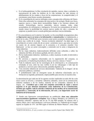 c. Es el turbocapitalismo: la libre circulación de capitales, marcas, ideas y actitudes, la
   mercatización de todos los ámbitos de la vida incluidos los más íntimos, el
   debilitamiento de los estados a favor de las corporaciones, la competitividad y el
   crecimiento como bienes sociales dominantes.
d. Es la consolidación de nuevas mitilogías como concepto-mito referentes del futuro.
   Entre ellos sobresalen los conceptos der innovación y de ecología. Desde esos focos,
   aspectos nuevos y hasta ahora inconcebibles llegan a los rincones ultimos del
   mundo: biotecnologia, nuevos materiales, nuevas terapias, redes, chips
   acumuladores de informacion e inteligencia. En teoria los consumidores de todo el
   mundo tienen la posibilidad de conocer nuevos modos de vida y consumo, las
   empresas se pueden mover a escala global para satisfacer nuevas demandas.

2ª. En concomitancia con lo anterior, ha nacido y se ha consolidado en poquísimos años
un hipersector nuevo en torno a la información y comunicación. La implantación, a
partir de los años 1970/80 del sector terciario como sector económico dominante, causa
y efecto mas visible de la citada “tercera revolución industrial”, ha dado lugar a la
consolidación en torno a todo ello de un sector económico nuevo, que antes no existía
en cuanto tal, de enorme impacto en la economía y el comercio mundial. Este
hipersector es hoy un sector convergido y construido con la suma e integracion de
varias industrias:
1. De las viejas industrias, tradicionalmente definidas como culturales, a saber, las
    industrias del libro, de la música grabada, del arte y del cine
2. De las tradicionales industrias mediáticas, a saber, la prensa, la radio, la televisión y
    la publicidad,
3. De servicios y negocios relacionados con la organización del consumo, su
    promoción y el marketing de productos, bienes, servicios, marcas e “issues”.
4. Toda la industria nueva de las tecnologías de la información y la comunicación
    orientadas al ocio, entre las mas visibles la de los videojuegos o todo tipo de
    productos y servicios para videoconsolas, pantallas digitales, etc.
5. Una creciente industria de servicios denominados “industria de la lengua”, de las
    relaciones públicas y similares
6. Y probablemente todo un emergente sector de industrias relacionadas con la
    formación no regulada, permanente, imprescindible para moverse en nuestros dias

La denominación que cada uno de los agentes sociales implicados en todo ello da a este
nuevo sector es diversa y variopinta: industrias culturales, sector de la comunicación,
industria mediática o de los medios, industria de los contenidos, industria de la
lengua…etc. Considero que a todo este conjunto convertido de viejos y nuevos
negocios es lo que debemos denominar como Industrias de la Comunicación,
término que engloba todo lo referido a industria de los medios, de la comunicación
(corporativa y comercial), de la información, del ocio y un importante sector de
industria de la formación.

3ª. Siendo este hipersector conceptualmente no establecido, tiene una valoración
macroeconómica igualmente variopinta. Para el Banco Mundial y la UNESCO, las
“industrias culturales” suponen más de un 7% del PIB mundial. Se refieren sólo a
música, libros, cine y otros productos y servicios culturales. La “Industria de la Lengua”
supone en España un 15% del PIB según el Informe de Martin Municio8; estas cifras

8
    MARTIN MUNICIO,A., El valor económico de la lengua española, Espasa Calpe, Madrid, 2003
 