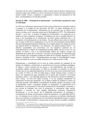 Esta lluvia de oro sobre la publicidad y sobre el sector tiene un proceso interno que es
necesario seguir para entender no solo la estructura del mismo sino para entender todo
nuestro mundo. Vamos a establecer su seguimiento a efectos de intelección en trés
fases, correspondientes a las décadas pasadas:
.
Década de 1980’ : “Sociedad de la Información” . La televisión, un punto de venta
en cada hogar

En 1976 una Conferencia internacional en Paris sobre el futuro de la economía concluyó
y propuso, a la sombra de las previsones del MIT, un futuro dominado por la
“Economía de la Información”. Información era un concepto que se ofrecía como
técnico, en línea con el conocido ensayo que D. Bell publica en 1977, “The Information
Society”, en el cual se anuncia la llegada de la Informática y la conjunción en su
entorno de todo el quehacer económico. Vislumbran una nueva sociedad operativa en
torno a las tecnologias de la información, sin hacer apenas referencia aún a sus
contenidos, a la comunicación ni a los medios. En esos últimos años setenta se suponía
que el torno al 50% de los trabajadores en los EE UU de Norteamérica desarrollaban
una actividad predominantemente intelectual en un amplio abaníco de campos de acción
que abarcan desde los oficinistas o los bancarios a los futuros premios Nobel 17. La
industria acompañaba esas previsiones con una llamativa explosión de los
electrodomésticos en Japón, las computadoras grandes (IBM, Univac) en los Usa, los
satélites en Rusia y Usa o la microtecnologia médica por doquier. Europa está
desplazada de la punta de la evolución y reacciona con propuestas de “informatización
de la sociedad” que se plasman en planes de cableo de las ciudades: Inglaterra en 1979,
Francia y Alemania en 1981. Tecnológicamente, por tanto, la “Sociedad Red”, aunque
fuese con tentativas a veces sin salida, comienza a ser visible en torno a 1980.

Paralelamente y coincidiendo con la crisis de origen petrolero de mediados de los
setenta, las empresas e instituciones se encontraron con un grave problema estratégico.
El lógico y cíclico aumento de los precios y del estancamiento del mercado no
encontraba salidas convencionales: no había ya mercados no saturados ni sectores
sociales nuevos con capacidad adquisitiva, la crisis no era otra crisis convencional como
las vividas en 1870 o en 1929, no había países a donde exportar trenes o textiles ni
países con capacidad de pago arruinados por la guerra que reconstruir, no existian
mercados a mano y con capacidad adquisitiva. Esa situación de recesión y problemas, a
priori cíclica, no tenía una salida conocida. Y en esa compleja constatación los
empresarios tuvieron que desarrollar, con el objeto evidente de mantener al menos sus
cuotas de mercado, valor añadido a sus productos. El diseño, primero, las marcas y toda
su parafernalia visual y conceptual, después, el “packaging”, la organización de la
distribución, el conocimiento lo más preciso posible de los consumidores y mercados y,
por encima de cualquier otra cosa, la promoción, la información sobre marcas,
productos y servicios de valor añadido (fidelización, postventa, financiación,
devoluciones…), el uso masivo de la publicidad convencional, el nacimiento y
consolidación de formas de promoción comercial alternativas a la publicidad (BTLs),
etc.. Se introduce de ese modo en los procesos económicos un elemento radicalmente
nuevo en la práctica, la comunicación. El valor final (la capacidad de ocupar un espacio
en el mercado, el afianzamiento y el precio) de un bien, servicio o producto cualquiera

17
  RICHIERI,G., “Le prospettive della tv digitale alla luce dell´esperienza internazionale” en PUCI,E.,
L´industria della communicazione in Italia. 6º Raporto IEM. Fondazione Roselli, 2004. RICHIERI,G.,
La transición de la televisión, Ed. Bosch,Barcelona 1994
 