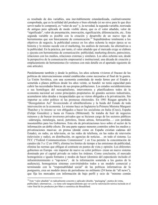 es resultado de dos variables, una inevitablemente estandardizada, cualitativamente
comprobada, que es la utilidad del producto o bien ofertado (si no sirve para lo que dice
servir nadie lo comprará), es “valor de uso” y, la novedad, la segunda variable, teorizada
de antiguo pero aplicada de modo visible ahora, que es el valor añadido, valor de
“significado”, valor de presentación, innovación, significación, diferenciación, etc.. Esta
segunda variable es posible con la creación y desarrollo de un nuevo tipo de
herramientas que son básicamente de comunicación.18 Supeditándose totalmente a los
objetivos de negocio, la publicidad conoce en los años ochenta la mejor época se su
historia y lo mismo sucede con el marketing, los análisis de mercado, las alternativas a
la publicidad. En la práctica, por tanto, el valor añadido que el mercado exige se elabora
y ejecuta con herramientas de comunicación: publicidad, marketing directo, patrocinios,
relaciones con los medios, relaciones externas y similares. Los años ochenta son, desde
la perspectiva de la comunicación empresarial e institucional, una década de creación y
emplazamiento de herramientas (lo veremos con más detalle en el apartado siguiente de
este artículo).

Paralelamente también y desde la política, los años ochenta vivieron el fracaso de las
políticas de intervencionismo estatal establecidas como necesarias al final de la guerra.
La Unión Soviética, con una economía controlada de modo ferreo por el Estado y
sometida a planes públicos desde los años veinte, se hundió: no tenía capacidad para
cubrir las necesidades básicas de sus propias poblaciones. Los estados socialdemócratas
o sus homólogos del neocapitalismo, interventores y planificadores todos de la
economía nacional así como principales propietarios de grandes sectores industriales,
acumularon tales deudas e incapacidades que se vieron obligados a la privatización. Sin
importar su color político ni las promesas electorales. En 1981 Reagan aprueba la
“Desregulation Act” favoreciendo el ultraliberalismo y la huida del Estado de toda
intervención en la economía. Lo mismo hace en Inglaterra la Primera Ministra Margaret
Thatcher y lo mismo se ven obligados a hacer los socialistas en Italia (Craxi), España
(Felipe González) y hasta en Francia (Mitterand). Se trataba de huir de negocios
ruinosos y de buscar inversores privados que se hiciesen cargo de los sectores públicos
–siderurgia, metalurgia, naval, petroleos, líneas aéreas, ferrocarriles…- con perdidas
insostenibles para los Gobiernos. Esta ola de privatizaciones tuvo sobre el sector de la
información un doble efecto. De una parte supuso menores controles sobre los medios y
privatizaciones masivas: en prensa (donde como en España existían cadenas del
Estado), en radio, en televisión, en las redes de telefonia, en las redes de retevisión
(televisión y radio), en distribución, en agencias de noticias… en todo el sistema. La
FCC (“Federal Communications Commission” ) en Usa permite la concentración de
canales (de 5 a 12 en 1985), elimina los límites de tiempo a las emisiones de publicidad,
elimina las normas que obligan al contraste en puntos de vista y opinión. Los diferentes
gobiernos en Europa –sin importar de nuevo su color político- crean un nuevo sistema
dominado por el capital privado en todos los órdenes. Como conclusión, el mercado
homogeiniza e iguala formatos y modos de hacer (dominio del espectáculo incluido el
infoentretenimiento o “rap-news”, de la información sometida a los gustos de la
audiencia), homogeiniza sistemas convirtiéndolos todos a un modelo comercial y
terminando con la “responsabilidad social” de las políticas informativas de la
postguerra, crea un modelo único de periodismo no militante (24 horas de “all news”),
que fija los mercados con información de bajo perfil y ocio de “minimo común

18
  Este “valor añadido” es radicalmente concreto y aplicado (diseño, “packaging”, puntos de venta,
publicidad y alternativas…) y tiene solo tangencialmente que ver con la valorización teórica incluida en el
valor final de los productos por Marx o semiótica de Braudillard.
 