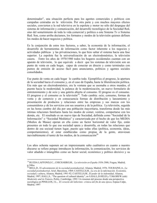 denominador”, una situación perfecta para los agentes comerciales y políticos con
campañas centradas en la televisión. Por otra parte y con muchos mayores efectos
sociales, convierten a la red televisiva en la espoleta y motor no sólo del despegue del
sistema de información y comunicación, del desarrollo tecnológico de la Sociedad Red,
sino del sometimiento de toda la vida comercial y política a este Sistema Tv o Sistema
Red. Son, como arriba decíamos, los formatos y modos de la televisión quienes definen
los modos de hacer negocios y política.

Es la conjunción de estos tres factores, a saber, la economía de la información, el
desarrollo de herramientas de información como factor inherente a los negocios y
actividades públicas y las privatizaciones, lo que hizo saltar el sistema hacia una fase
superior. La espoleta fue la universalización de un electrodoméstico, la televisión
casera. Entre los años de 1970/1980 todos los hogares occidentales cuentan con un
aparato de televisión, lo que equivale a decir que los sistemas de televisión son un
punto de venta en cada hogar, capaz de conectar en directo y como terminales con
puntos de emisión de acceso fácil para anunciantes, políticos y agentes sociales
consolidados.

Ese punto de venta en cada hogar lo cambia todo. Ejemplifica el progreso, la apertura
de la sociedad hacia el consumo y, en el caso de España, hasta la liberalización política.
Era más que un electrodoméstico, era la ventana que se asomaba a otros mundos, el
puente hacia la modernidad, la palanca de la modernización, un nuevo formulario de
entretenimiento y de ocio y una galería abierta al consumo. El progeso es el consumo.
El progreso y el consumo es la televisión19. Todo cambia: ocio, consumo, formas de
venta y de comercio y en consecuencia formas de distribución y lanzamiento y
presentación de productos y relaciones entre las empresas y sus marcas con los
consumidores y de los servicios con sus usuarios y de la política. La televisión, seguida
en las horas cumbre del día por una población mayoritaria, transforma desde las más
íntimas relaciones familiares hasta los modos de comer, vestirse, comportarse con los
demás, etc. El resultado es un nuevo tipo de Sociedad, definida como “Sociedad de la
Información” o “Sociedad Mediática” y caracterizada por el hecho de que los MEDIA
(Medios de Masas) operan en ella como un factor horizontal de valor fijo, están
presentes en todo lo que esa sociedad opera y desarrolla, en todas las relaciones que
dentro de esa sociead tienen lugar, puesto que todas ellas (política, economía, ideas,
comportamientos), al estar establecidas como propias de la gente, atraviesan
inevitablemente el tamiz de los medios, de la comunicación20


Los años ochenta suponen así un impresionante salto cualitativo en cuanto a nuestro
discurso se refiere porque introducen la información, la comunicación, los servicios de
valor añadido e intangibles como un factor social, económico y político decisivo y su


19
   RUEDA LAFFOND,J.C., CHICHARRO,M., La televisión en España 1956-2006, Fragua, Madrid,
p.240ss
20
   BELL,D., El advenimiento de la sociedad postindustrial, Alianza, Madrid, 1976; TOURAINE,A., La
sociedad postindustrial, Ariel, Barcelona, 1969; CASTELLS,M., La era de la información. Economía,
sociedad y cultura, Alianza, Madrid, 1991-92; CASTELLS,M., El poder de la indentidad, Alianza,
Madrid, 1997; HALL,S., “The question of cultural identity”, en S.HALL,D.HELD y T.McGREW (eds)
Modernity and its Futures, Polity, Cambridge, 1992. Un resumen del proceso desde una perspectiva
sociológica en PINILLOS, J.L., El corazón del laberinto: crónica del fin de una época, Espasa Calpe,
Madrid, 1997
 
