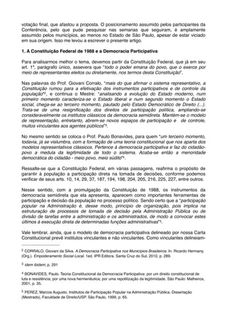 votação ﬁnal, que afastou a proposta. O posicionamento assumido pelos participantes da
Conferência, pelo que pude pesquisar nas semanas que seguiram, é amplamente
assumido pelos municípios, ao menos no Estado de São Paulo, apesar de estar viciado
em sua origem. Isso me levou a escrever o presente artigo.
1. A Constituição Federal de 1988 e a Democracia Participativa
Para analisarmos melhor o tema, devemos partir da Constituição Federal, que já em seu
art. 1º, parágrafo único, assevera que “todo o poder emana do povo, que o exerce por
meio de representantes eleitos ou diretamente, nos termos desta Constituição”.
Nas palavras do Prof. Giovani Corralo, “mais do que aﬁrmar o sistema representativo, a
Constituição rumou para a efetivação dos instrumentos participativos e de controle da
população”2 , e continua o Mestre: “analisando a evolução do Estado moderno, num
primeiro momento caracteriza-se o Estado liberal e num segundo momento o Estado
social, chega-se ao terceiro momento, pautado pelo Estado Democrático de Direito (...).
Trata-se de uma resigniﬁcação dos direitos de participação política, ampliando-se
consideravelmente os institutos clássicos da democracia semidireta. Mantém-se o modelo
de representação, entretanto, abrem-se novos espaços de participação e de controle,
muitos vinculantes aos agentes públicos”3.
No mesmo sentido se coloca o Prof. Paulo Bonavides, para quem “um terceiro momento,
todavia, já se vislumbra, com a formação de uma teoria constitucional que nos aparta dos
modelos representativos clássicos. Pertence à democracia participativa e faz do cidadãopovo a medula da legitimidade de todo o sistema. Acaba-se então a menoridade
democrática do cidadão - meio povo, meio súdito”4 .
Ressalte-se que a Constituição Federal, em várias passagens, reaﬁrma o propósito de
garantir à população a participação direta na tomada de decisões, conforme podemos
veriﬁcar de seus arts. 10, 14, 29, 37, 187, 194, 198, 204, 205, 216, 225, 227, entre outros.
Nesse sentido, com a promulgação da Constituição de 1988, os instrumentos da
democracia semidireta que ela apresenta, aparecem como importantes ferramentas de
participação e decisão da população no processo político. Sendo certo que a “participação
popular na Administração é, desse modo, princípio de organização, pois implica na
estruturação de processos de tomada de decisão pela Administração Pública ou de
divisão de tarefas entre a administração e os administrados, de modo a convocar estes
últimos à execução direta de determinadas funções administrativas” 5.
Vale lembrar, ainda, que o modelo de democracia participativa delineado por nossa Carta
Constitucional prevê institutos vinculantes e não vinculantes. Como vinculantes delineiam2

CORRALO, Giovani da Silva. A Democracia Participativa nos Municípios Brasileiros. In: Ricardo Hermany.
(Org.). Empoderamento Social Local. 1ed. IPR Editora. Santa Cruz do Sul, 2010, p. 289.
3

idem ibidem, p. 291

4

BONAVIDES, Paulo. Teoria Constitucional da Democracia Participativa: por um direito constitucional de
luta e resistência; por uma nova hermenêutica; por uma repolitização da legitimidade. São Paulo: Malheiros,
2001, p. 35.
5

PEREZ, Marcos Augusto. Institutos de Participação Popular na Administração Pública. Dissertação
(Mestrado), Faculdade de Direito/USP. São Paulo, 1999, p. 65.

 