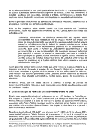 se aqueles caracterizados pela participação efetiva do cidadão no processo deliberativo,
do qual as autoridades administrativas não podem se escusar. Já nos não vinculantes, o
cidadão participa com sugestões, opiniões e críticas, permanecendo a decisão ﬁnal
dentro da esfera de decisão exclusiva do agente público ou autoridade administrativa.
Entre os principais instrumentos de democracia participativa vinculante, podemos citar o
plebiscito, o referendo e os conselhos deliberativos.
Para os ﬁns propostos neste estudo, iremos nos focar somente nos Conselhos
Deliberativos. Assim, nos socorrendo novamente ao Prof. Corralo, temos que estes são
deﬁnidos como:
“Conselhos deliberativos: os conselhos deliberativos são aqueles assim
considerados nas suas respectivas leis de criação. Podem ser criados em
todos os níveis da federação, não obstante a obrigatoriedade legal de alguns
conselhos deﬁnidos na legislação federal. As matérias sujeitas a este caráter
deliberativo devem estar expressamente previstas na lei disciplinadora do
conselho, bem como o número de participantes governamentais e não
governamentais e a sua funcionalidade. Os municípios possuem autonomia
para constituir o número de conselhos necessários para que a população
possa participar da gestão pública, vinculando o agente político. Ressalva-se
que tais leis são da iniciativa exclusiva do Chefe do Executivo, uma vez que os
conselhos equiparam-se a órgãos públicos, logo, dizem respeito à estrutura
administrativa municipal”6.
Assim podemos concluir sem nenhum medo que, uma vez que a legislação federal ou o
interesse municipal demande a criação de um Conselho Deliberativo municipal, as
autoridades municipais e agentes públicos passam a ter sua esfera decisória reduzida,
uma vez que, nos assuntos pertinentes à este Conselho, devem obediência ao decidido
pelo mesmo. Sua atuação administrativa, nestes casos, passa de discricionária a
vinculada.
Podemos, então, dar um passo adiante e adentrar o campo da política de
desenvolvimento urbano nacional, e suas exigências no que tange à participação popular
na gestão das cidades.
II - Contornos Legais da Política de Desenvolvimento Urbano no Brasil
Fixado esse preceito Constitucional, voltamo-nos ao art. 182, também da Carta Magna.
Ele inaugura o Capítulo II da Carta Constitucional, que alberga os contornos gerais da
Política Urbana nacional, e é claro ao ﬁxar que “a política de desenvolvimento urbano,
executada pelo Poder Público municipal, conforme diretrizes gerais ﬁxadas em lei, tem
por objetivo ordenar o pleno desenvolvimento das funções sociais da cidade e garantir o
bem estar de seus habitantes.”
Na esteira do referido art. 182 da CF, veio a lume a Lei nº 10.257, de 10 de julho de 2001,
denominada Estatuto da Cidade. Referida lei, já em seu art. 2º, inciso II, é peremptória ao
ﬁxar como diretriz geral da política urbana “a gestão democrática por meio da participação
da população e de associações representativas de vários segmentos da comunidade
6

CORRALO, Giovani da Silva. A Democracia Participativa nos Municípios Brasileiros. In: Ricardo Hermany.
(Org.). Empoderamento Social Local. 1ed. IPR Editora. Santa Cruz do Sul, 2010, p. 299.

 