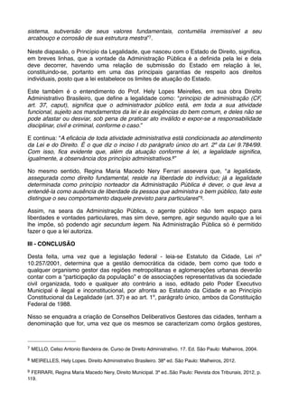 sistema, subversão de seus valores fundamentais, contumélia irremissível a seu
arcabouço e corrosão de sua estrutura mestra”7.
Neste diapasão, o Princípio da Legalidade, que nasceu com o Estado de Direito, signiﬁca,
em breves linhas, que a vontade da Administração Pública é a deﬁnida pela lei e dela
deve decorrer, havendo uma relação de submissão do Estado em relação à lei,
constituindo-se, portanto em uma das principais garantias de respeito aos direitos
individuais, posto que a lei estabelece os limites de atuação do Estado.
Este também é o entendimento do Prof. Hely Lopes Meirelles, em sua obra Direito
Administrativo Brasileiro, que deﬁne a legalidade como: “principio de administração (CF,
art. 37, caput), signiﬁca que o administrador público está, em toda a sua atividade
funcional, sujeito aos mandamentos da lei e às exigências do bem comum, e deles não se
pode afastar ou desviar, sob pena de praticar ato inválido e expor-se a responsabilidade
disciplinar, civil e criminal, conforme o caso.”
E continua: “A eﬁcácia de toda atividade administrativa está condicionada ao atendimento
da Lei e do Direito. É o que diz o inciso I do parágrafo único do art. 2º da Lei 9.784/99.
Com isso, ﬁca evidente que, além da atuação conforme à lei, a legalidade signiﬁca,
igualmente, a observância dos princípio administrativos.8”
No mesmo sentido, Regina Maria Macedo Nery Ferrari assevera que, “a legalidade,
assegurada como direito fundamental, reside na liberdade do indivíduo; já a legalidade
determinada como princípio norteador da Administração Pública é dever, o que leva a
entendê-la como ausência de liberdade da pessoa que administra o bem público, fato este
distingue o seu comportamento daquele previsto para particulares” 9.
Assim, na seara da Administração Pública, o agente público não tem espaço para
liberdades e vontades particulares, mas sim deve, sempre, agir segundo aquilo que a lei
lhe impõe, só podendo agir secundum legem. Na Administração Pública só é permitido
fazer o que a lei autoriza.
III - CONCLUSÃO
Desta feita, uma vez que a legislação federal - leia-se Estatuto da Cidade, Lei nº
10.257/2001, determina que a gestão democrática da cidade, bem como que todo e
qualquer organismo gestor das regiões metropolitanas e aglomerações urbanas deverão
contar com a “participação da população” e de associações representativas da sociedade
civil organizada, todo e qualquer ato contrário a isso, editado pelo Poder Executivo
Municipal é ilegal e inconstitucional, por afronta ao Estatuto da Cidade e ao Princípio
Constitucional da Legalidade (art. 37) e ao art. 1º, parágrafo único, ambos da Constituição
Federal de 1988.
Nisso se enquadra a criação de Conselhos Deliberativos Gestores das cidades, tenham a
denominação que for, uma vez que os mesmos se caracterizam como órgãos gestores,

7

MELLO, Celso Antonio Bandeira de. Curso de Direito Administrativo. 17. Ed. São Paulo: Malheiros, 2004.

8

MEIRELLES, Hely Lopes. Direito Administrativo Brasileiro. 38ª ed. São Paulo: Malheiros, 2012.

9

FERRARI, Regina Maria Macedo Nery, Direito Municipal. 3ª ed..São Paulo: Revista dos Tribunais, 2012, p.
119.

 
