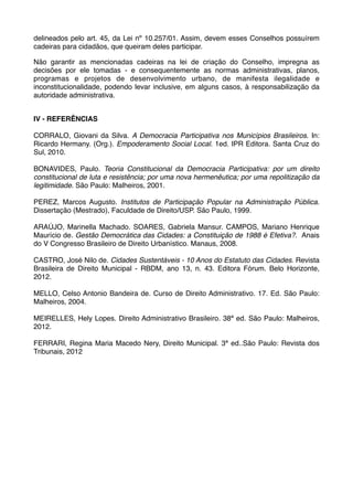 delineados pelo art. 45, da Lei nº 10.257/01. Assim, devem esses Conselhos possuírem
cadeiras para cidadãos, que queiram deles participar.
Não garantir as mencionadas cadeiras na lei de criação do Conselho, impregna as
decisões por ele tomadas - e consequentemente as normas administrativas, planos,
programas e projetos de desenvolvimento urbano, de manifesta ilegalidade e
inconstitucionalidade, podendo levar inclusive, em alguns casos, à responsabilização da
autoridade administrativa.
IV - REFERÊNCIAS
CORRALO, Giovani da Silva. A Democracia Participativa nos Municípios Brasileiros. In:
Ricardo Hermany. (Org.). Empoderamento Social Local. 1ed. IPR Editora. Santa Cruz do
Sul, 2010.
BONAVIDES, Paulo. Teoria Constitucional da Democracia Participativa: por um direito
constitucional de luta e resistência; por uma nova hermenêutica; por uma repolitização da
legitimidade. São Paulo: Malheiros, 2001.
PEREZ, Marcos Augusto. Institutos de Participação Popular na Administração Pública.
Dissertação (Mestrado), Faculdade de Direito/USP. São Paulo, 1999.
ARAÚJO, Marinella Machado. SOARES, Gabriela Mansur. CAMPOS, Mariano Henrique
Maurício de. Gestão Democrática das Cidades: a Constituição de 1988 é Efetiva?. Anais
do V Congresso Brasileiro de Direito Urbanístico. Manaus, 2008.
CASTRO, José Nilo de. Cidades Sustentáveis - 10 Anos do Estatuto das Cidades. Revista
Brasileira de Direito Municipal - RBDM, ano 13, n. 43. Editora Fórum. Belo Horizonte,
2012.
MELLO, Celso Antonio Bandeira de. Curso de Direito Administrativo. 17. Ed. São Paulo:
Malheiros, 2004.
MEIRELLES, Hely Lopes. Direito Administrativo Brasileiro. 38ª ed. São Paulo: Malheiros,
2012.
FERRARI, Regina Maria Macedo Nery, Direito Municipal. 3ª ed..São Paulo: Revista dos
Tribunais, 2012

 