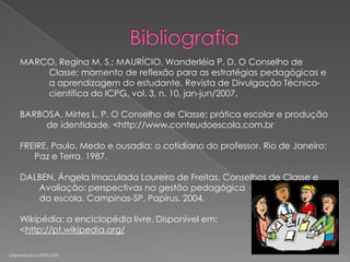 MARCO, Regina M. S.; MAURÍCIO, Wanderléia P. D. O Conselho de
Classe: momento de reflexão para as estratégias pedagógicas e
a aprendizagem do estudante. Revista de Divulgação Técnicocientífica do ICPG, vol. 3, n. 10, jan-jun/2007.
BARBOSA, Mirtes L. P. O Conselho de Classe: prática escolar e produção
de identidade. <http://www.conteudoescola.com.br
FREIRE, Paulo. Medo e ousadia: o cotidiano do professor. Rio de Janeiro:
Paz e Terra, 1987.
DALBEN, Ângela Imaculada Loureiro de Freitas. Conselhos de Classe e
Avaliação: perspectivas na gestão pedagógica
da escola. Campinas-SP, Papirus, 2004.
Wikipédia: a enciclopédia livre. Disponível em:
<http://pt.wikipedia.org/
Organização: LUZIETE LEITE

 