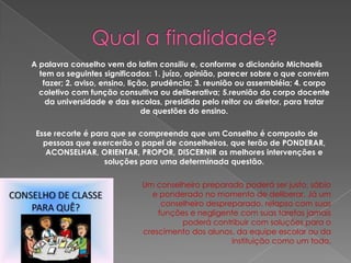 A palavra conselho vem do latim consiliu e, conforme o dicionário Michaelis
tem os seguintes significados: 1. juízo, opinião, parecer sobre o que convém
fazer; 2. aviso, ensino, lição, prudência; 3. reunião ou assembléia; 4. corpo
coletivo com função consultiva ou deliberativa; 5.reunião do corpo docente
da universidade e das escolas, presidida pelo reitor ou diretor, para tratar
de questões do ensino.
Esse recorte é para que se compreenda que um Conselho é composto de
pessoas que exercerão o papel de conselheiros, que terão de PONDERAR,
ACONSELHAR, ORIENTAR, PROPOR, DISCERNIR as melhores intervenções e
soluções para uma determinada questão.

Um conselheiro preparado poderá ser justo, sábio
e ponderado no momento de deliberar. Já um
conselheiro despreparado, relapso com suas
funções e negligente com suas tarefas jamais
poderá contribuir com soluções para o
crescimento dos alunos, da equipe escolar ou da
instituição como um todo.

 