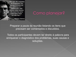 Preparar a pauta da reunião listando os itens que
precisam ser comentados e discutidos.
Todos os participantes devem ter direito à palavra para
enriquecer o diagnóstico dos problemas, suas causas e
soluções.

 