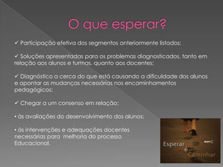  Participação efetiva dos segmentos anteriormente listados;
 Soluções apresentadas para os problemas diagnosticados, tanto em
relação aos alunos e turmas, quanto aos docentes;
 Diagnóstico a cerca do que está causando a dificuldade dos alunos
e apontar as mudanças necessárias nos encaminhamentos
pedagógicos;
 Chegar a um consenso em relação:
• às avaliações do desenvolvimento dos alunos;
• às intervenções e adequações docentes
necessárias para melhoria do processo
Educacional.

 